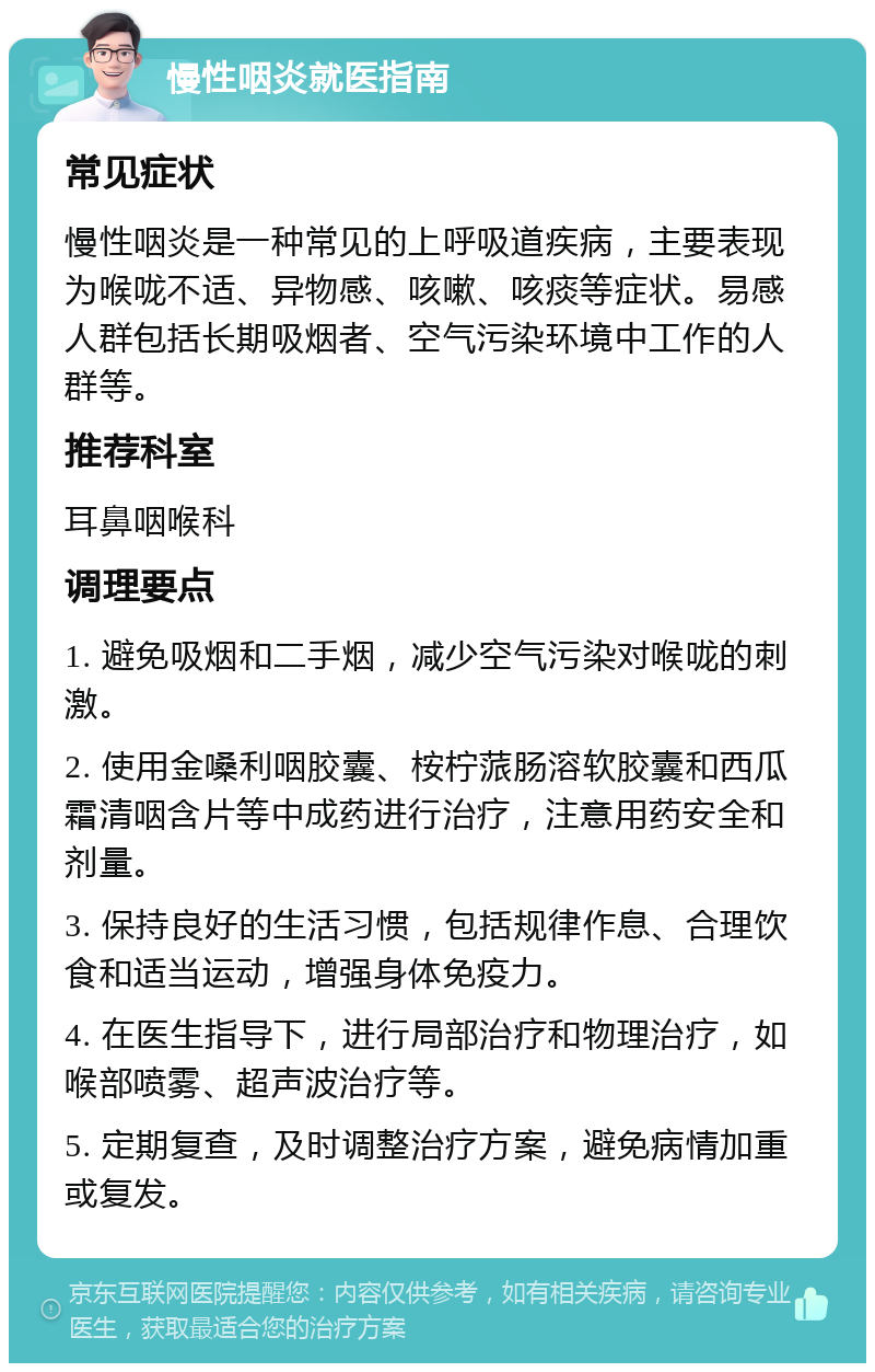 慢性咽炎就医指南 常见症状 慢性咽炎是一种常见的上呼吸道疾病，主要表现为喉咙不适、异物感、咳嗽、咳痰等症状。易感人群包括长期吸烟者、空气污染环境中工作的人群等。 推荐科室 耳鼻咽喉科 调理要点 1. 避免吸烟和二手烟，减少空气污染对喉咙的刺激。 2. 使用金嗓利咽胶囊、桉柠蒎肠溶软胶囊和西瓜霜清咽含片等中成药进行治疗，注意用药安全和剂量。 3. 保持良好的生活习惯，包括规律作息、合理饮食和适当运动，增强身体免疫力。 4. 在医生指导下，进行局部治疗和物理治疗，如喉部喷雾、超声波治疗等。 5. 定期复查，及时调整治疗方案，避免病情加重或复发。