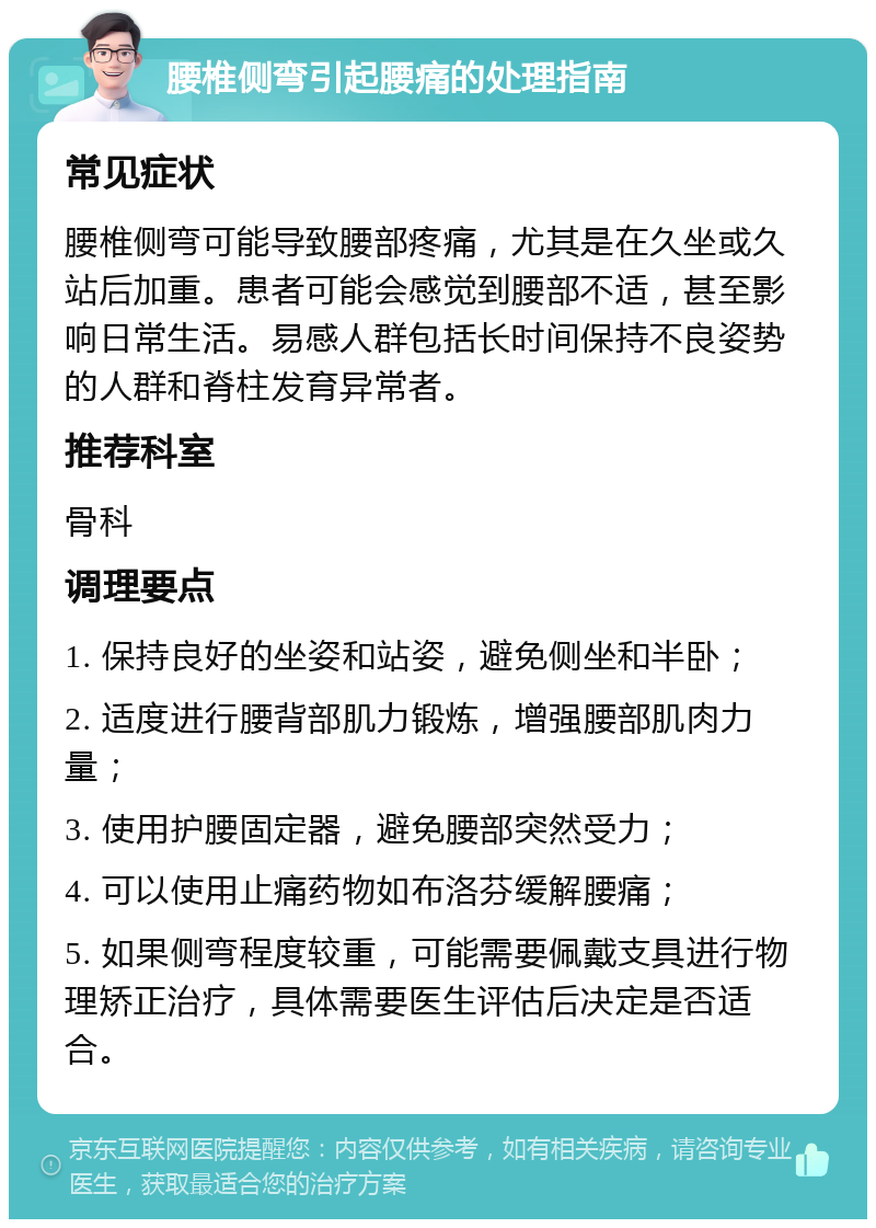 腰椎侧弯引起腰痛的处理指南 常见症状 腰椎侧弯可能导致腰部疼痛，尤其是在久坐或久站后加重。患者可能会感觉到腰部不适，甚至影响日常生活。易感人群包括长时间保持不良姿势的人群和脊柱发育异常者。 推荐科室 骨科 调理要点 1. 保持良好的坐姿和站姿，避免侧坐和半卧； 2. 适度进行腰背部肌力锻炼，增强腰部肌肉力量； 3. 使用护腰固定器，避免腰部突然受力； 4. 可以使用止痛药物如布洛芬缓解腰痛； 5. 如果侧弯程度较重，可能需要佩戴支具进行物理矫正治疗，具体需要医生评估后决定是否适合。