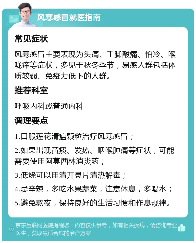 风寒感冒就医指南 常见症状 风寒感冒主要表现为头痛、手脚酸痛、怕冷、喉咙痒等症状，多见于秋冬季节，易感人群包括体质较弱、免疫力低下的人群。 推荐科室 呼吸内科或普通内科 调理要点 1.口服莲花清瘟颗粒治疗风寒感冒； 2.如果出现黄痰、发热、咽喉肿痛等症状，可能需要使用阿莫西林消炎药； 3.低烧可以用清开灵片清热解毒； 4.忌辛辣，多吃水果蔬菜，注意休息，多喝水； 5.避免熬夜，保持良好的生活习惯和作息规律。