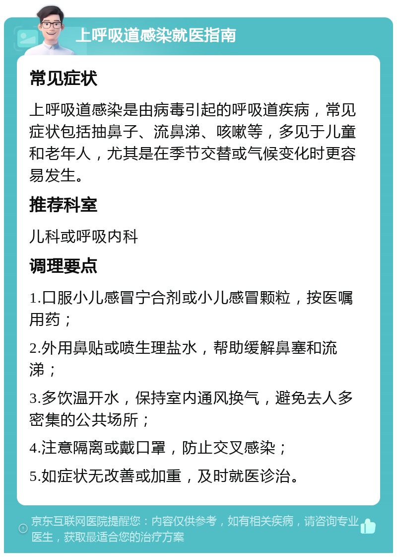 上呼吸道感染就医指南 常见症状 上呼吸道感染是由病毒引起的呼吸道疾病，常见症状包括抽鼻子、流鼻涕、咳嗽等，多见于儿童和老年人，尤其是在季节交替或气候变化时更容易发生。 推荐科室 儿科或呼吸内科 调理要点 1.口服小儿感冒宁合剂或小儿感冒颗粒，按医嘱用药； 2.外用鼻贴或喷生理盐水，帮助缓解鼻塞和流涕； 3.多饮温开水，保持室内通风换气，避免去人多密集的公共场所； 4.注意隔离或戴口罩，防止交叉感染； 5.如症状无改善或加重，及时就医诊治。