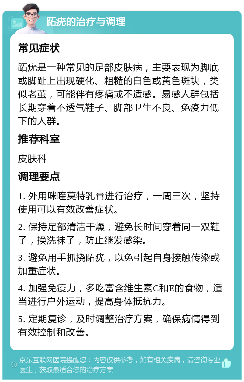 跖疣的治疗与调理 常见症状 跖疣是一种常见的足部皮肤病，主要表现为脚底或脚趾上出现硬化、粗糙的白色或黄色斑块，类似老茧，可能伴有疼痛或不适感。易感人群包括长期穿着不透气鞋子、脚部卫生不良、免疫力低下的人群。 推荐科室 皮肤科 调理要点 1. 外用咪喹莫特乳膏进行治疗，一周三次，坚持使用可以有效改善症状。 2. 保持足部清洁干燥，避免长时间穿着同一双鞋子，换洗袜子，防止继发感染。 3. 避免用手抓挠跖疣，以免引起自身接触传染或加重症状。 4. 加强免疫力，多吃富含维生素C和E的食物，适当进行户外运动，提高身体抵抗力。 5. 定期复诊，及时调整治疗方案，确保病情得到有效控制和改善。