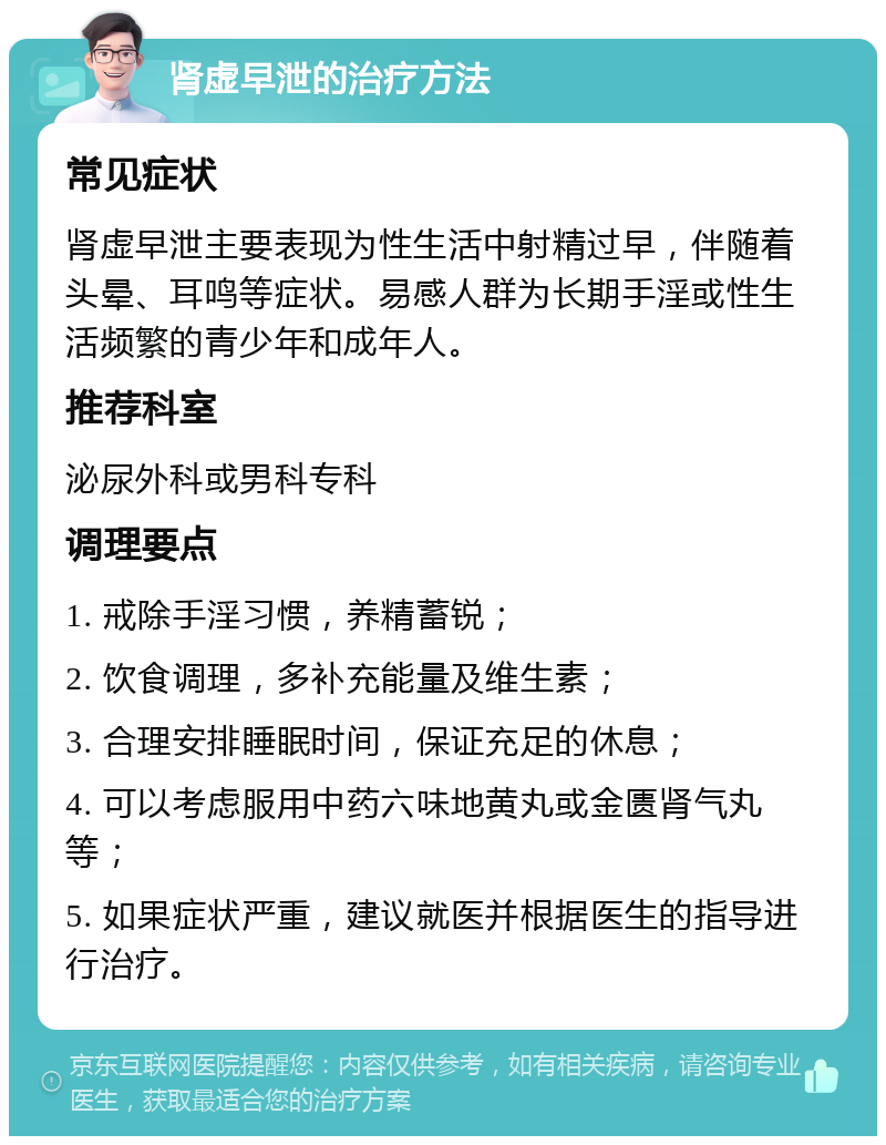 肾虚早泄的治疗方法 常见症状 肾虚早泄主要表现为性生活中射精过早，伴随着头晕、耳鸣等症状。易感人群为长期手淫或性生活频繁的青少年和成年人。 推荐科室 泌尿外科或男科专科 调理要点 1. 戒除手淫习惯，养精蓄锐； 2. 饮食调理，多补充能量及维生素； 3. 合理安排睡眠时间，保证充足的休息； 4. 可以考虑服用中药六味地黄丸或金匮肾气丸等； 5. 如果症状严重，建议就医并根据医生的指导进行治疗。