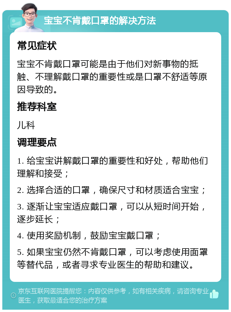 宝宝不肯戴口罩的解决方法 常见症状 宝宝不肯戴口罩可能是由于他们对新事物的抵触、不理解戴口罩的重要性或是口罩不舒适等原因导致的。 推荐科室 儿科 调理要点 1. 给宝宝讲解戴口罩的重要性和好处，帮助他们理解和接受； 2. 选择合适的口罩，确保尺寸和材质适合宝宝； 3. 逐渐让宝宝适应戴口罩，可以从短时间开始，逐步延长； 4. 使用奖励机制，鼓励宝宝戴口罩； 5. 如果宝宝仍然不肯戴口罩，可以考虑使用面罩等替代品，或者寻求专业医生的帮助和建议。