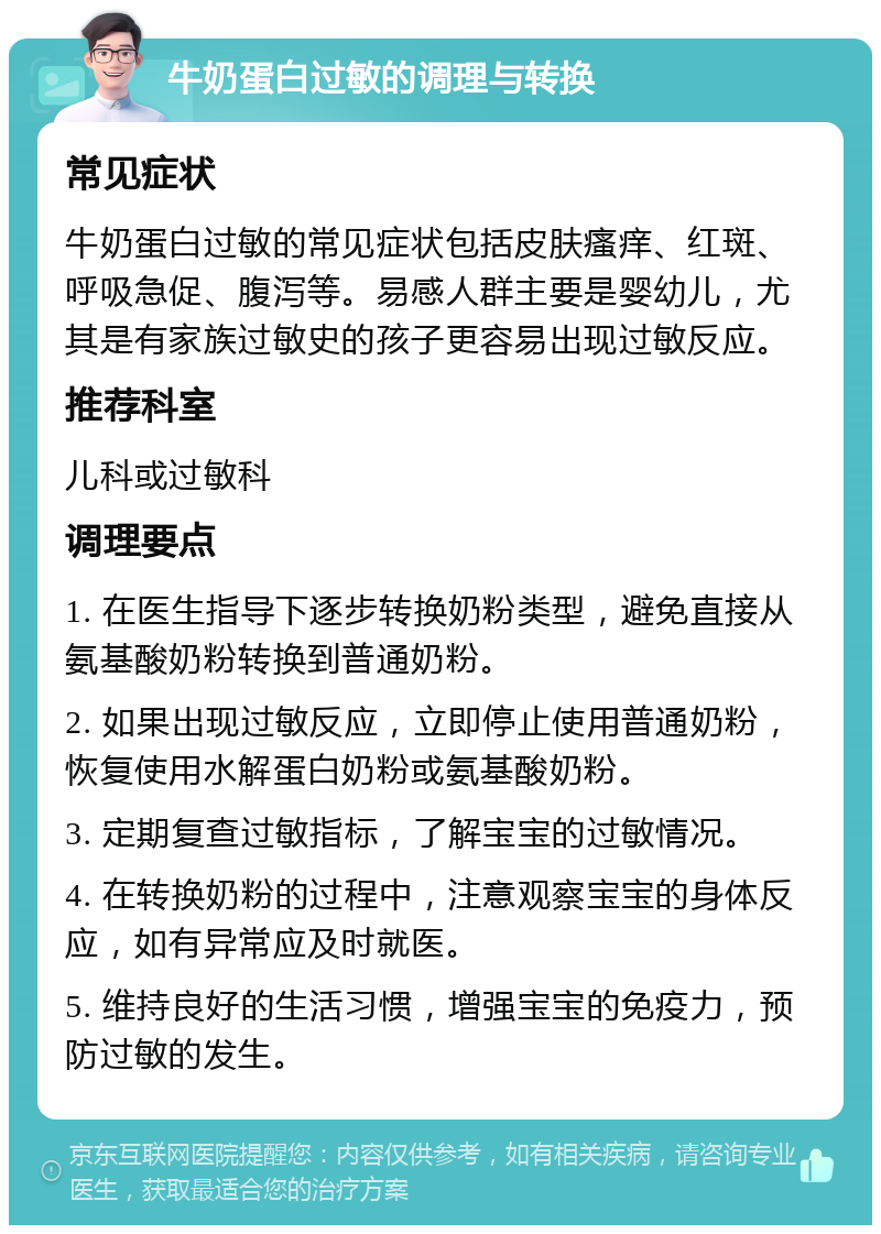 牛奶蛋白过敏的调理与转换 常见症状 牛奶蛋白过敏的常见症状包括皮肤瘙痒、红斑、呼吸急促、腹泻等。易感人群主要是婴幼儿，尤其是有家族过敏史的孩子更容易出现过敏反应。 推荐科室 儿科或过敏科 调理要点 1. 在医生指导下逐步转换奶粉类型，避免直接从氨基酸奶粉转换到普通奶粉。 2. 如果出现过敏反应，立即停止使用普通奶粉，恢复使用水解蛋白奶粉或氨基酸奶粉。 3. 定期复查过敏指标，了解宝宝的过敏情况。 4. 在转换奶粉的过程中，注意观察宝宝的身体反应，如有异常应及时就医。 5. 维持良好的生活习惯，增强宝宝的免疫力，预防过敏的发生。