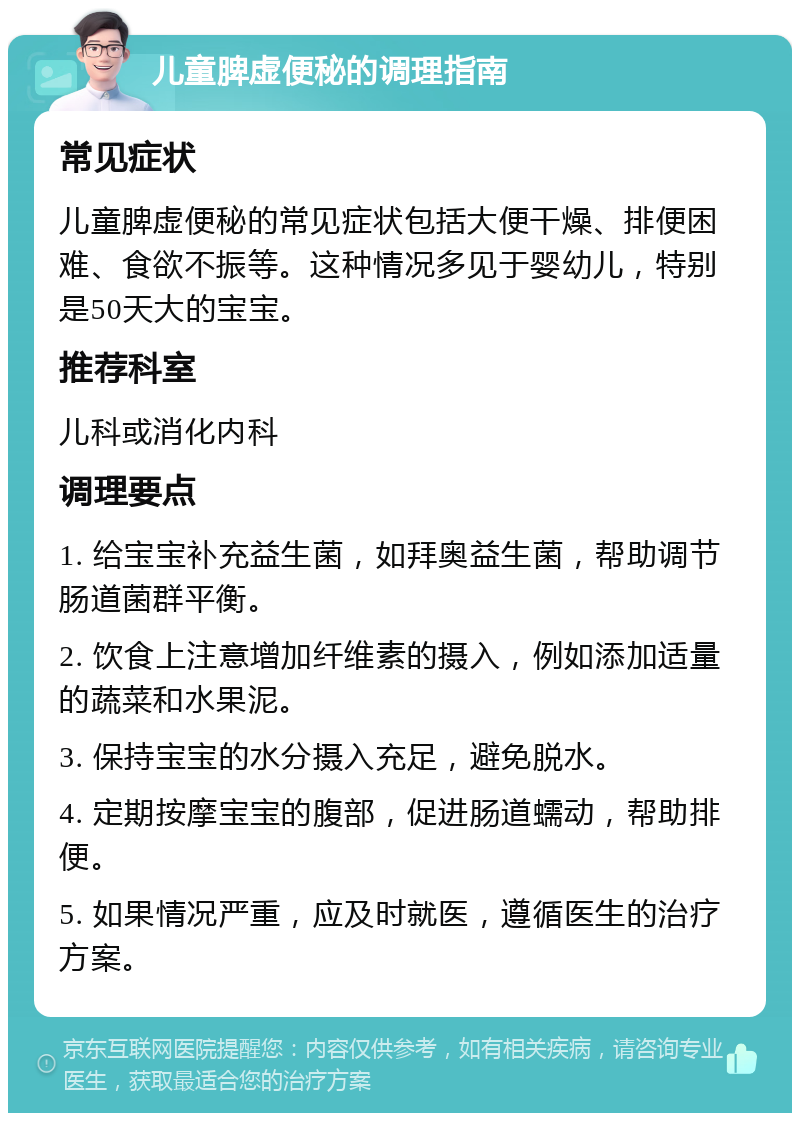 儿童脾虚便秘的调理指南 常见症状 儿童脾虚便秘的常见症状包括大便干燥、排便困难、食欲不振等。这种情况多见于婴幼儿，特别是50天大的宝宝。 推荐科室 儿科或消化内科 调理要点 1. 给宝宝补充益生菌，如拜奥益生菌，帮助调节肠道菌群平衡。 2. 饮食上注意增加纤维素的摄入，例如添加适量的蔬菜和水果泥。 3. 保持宝宝的水分摄入充足，避免脱水。 4. 定期按摩宝宝的腹部，促进肠道蠕动，帮助排便。 5. 如果情况严重，应及时就医，遵循医生的治疗方案。