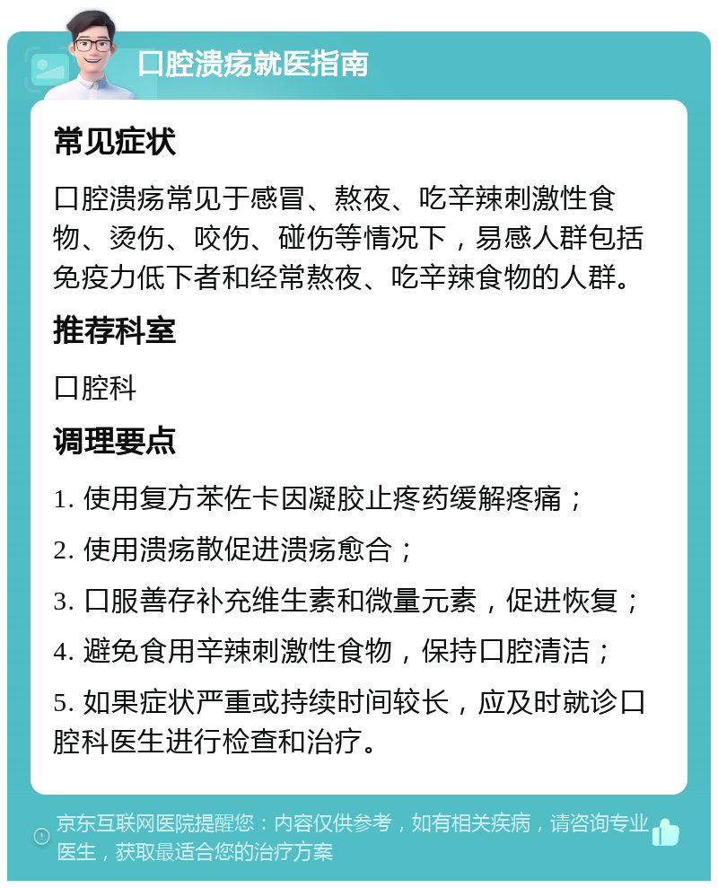 口腔溃疡就医指南 常见症状 口腔溃疡常见于感冒、熬夜、吃辛辣刺激性食物、烫伤、咬伤、碰伤等情况下，易感人群包括免疫力低下者和经常熬夜、吃辛辣食物的人群。 推荐科室 口腔科 调理要点 1. 使用复方苯佐卡因凝胶止疼药缓解疼痛； 2. 使用溃疡散促进溃疡愈合； 3. 口服善存补充维生素和微量元素，促进恢复； 4. 避免食用辛辣刺激性食物，保持口腔清洁； 5. 如果症状严重或持续时间较长，应及时就诊口腔科医生进行检查和治疗。