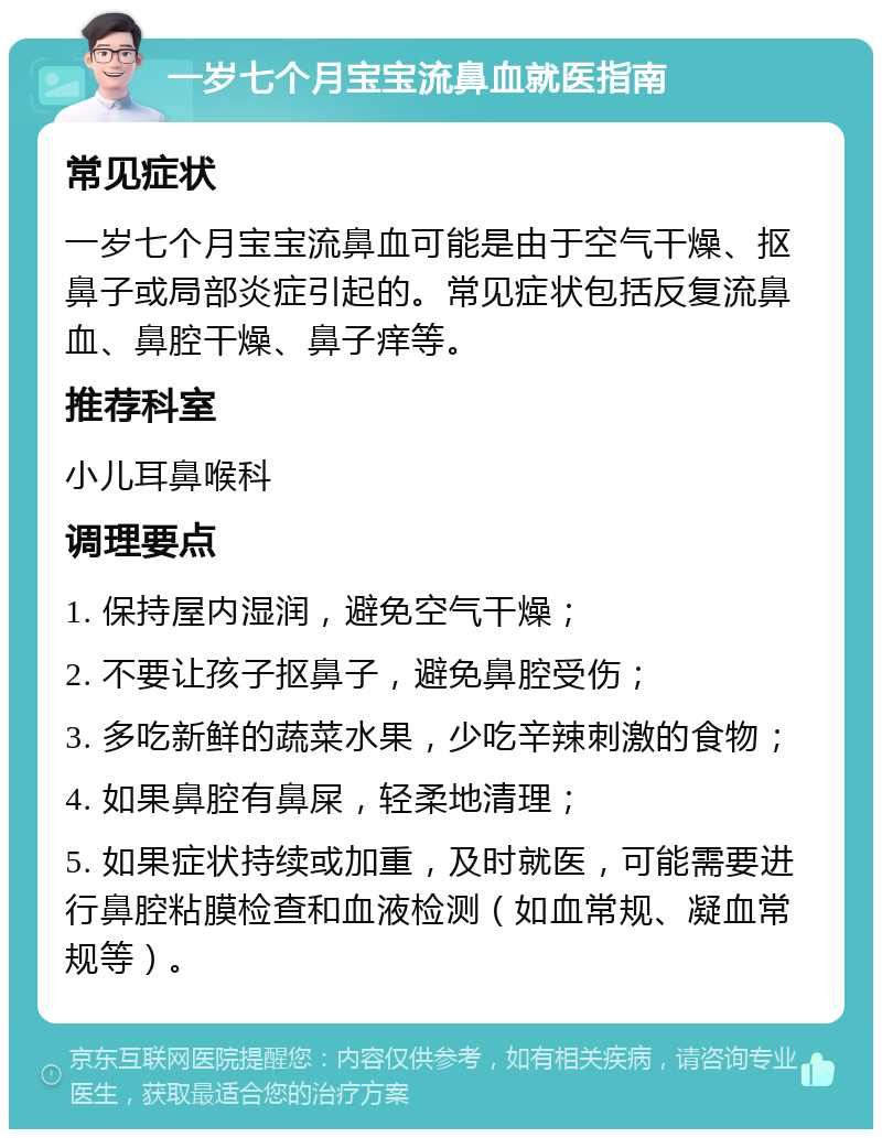 一岁七个月宝宝流鼻血就医指南 常见症状 一岁七个月宝宝流鼻血可能是由于空气干燥、抠鼻子或局部炎症引起的。常见症状包括反复流鼻血、鼻腔干燥、鼻子痒等。 推荐科室 小儿耳鼻喉科 调理要点 1. 保持屋内湿润，避免空气干燥； 2. 不要让孩子抠鼻子，避免鼻腔受伤； 3. 多吃新鲜的蔬菜水果，少吃辛辣刺激的食物； 4. 如果鼻腔有鼻屎，轻柔地清理； 5. 如果症状持续或加重，及时就医，可能需要进行鼻腔粘膜检查和血液检测（如血常规、凝血常规等）。