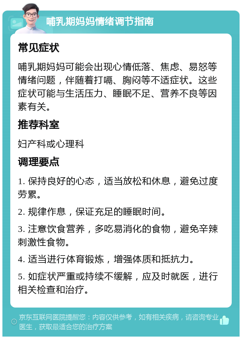 哺乳期妈妈情绪调节指南 常见症状 哺乳期妈妈可能会出现心情低落、焦虑、易怒等情绪问题，伴随着打嗝、胸闷等不适症状。这些症状可能与生活压力、睡眠不足、营养不良等因素有关。 推荐科室 妇产科或心理科 调理要点 1. 保持良好的心态，适当放松和休息，避免过度劳累。 2. 规律作息，保证充足的睡眠时间。 3. 注意饮食营养，多吃易消化的食物，避免辛辣刺激性食物。 4. 适当进行体育锻炼，增强体质和抵抗力。 5. 如症状严重或持续不缓解，应及时就医，进行相关检查和治疗。