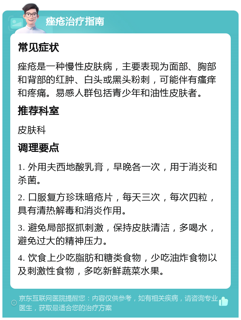 痤疮治疗指南 常见症状 痤疮是一种慢性皮肤病，主要表现为面部、胸部和背部的红肿、白头或黑头粉刺，可能伴有瘙痒和疼痛。易感人群包括青少年和油性皮肤者。 推荐科室 皮肤科 调理要点 1. 外用夫西地酸乳膏，早晚各一次，用于消炎和杀菌。 2. 口服复方珍珠暗疮片，每天三次，每次四粒，具有清热解毒和消炎作用。 3. 避免局部抠抓刺激，保持皮肤清洁，多喝水，避免过大的精神压力。 4. 饮食上少吃脂肪和糖类食物，少吃油炸食物以及刺激性食物，多吃新鲜蔬菜水果。