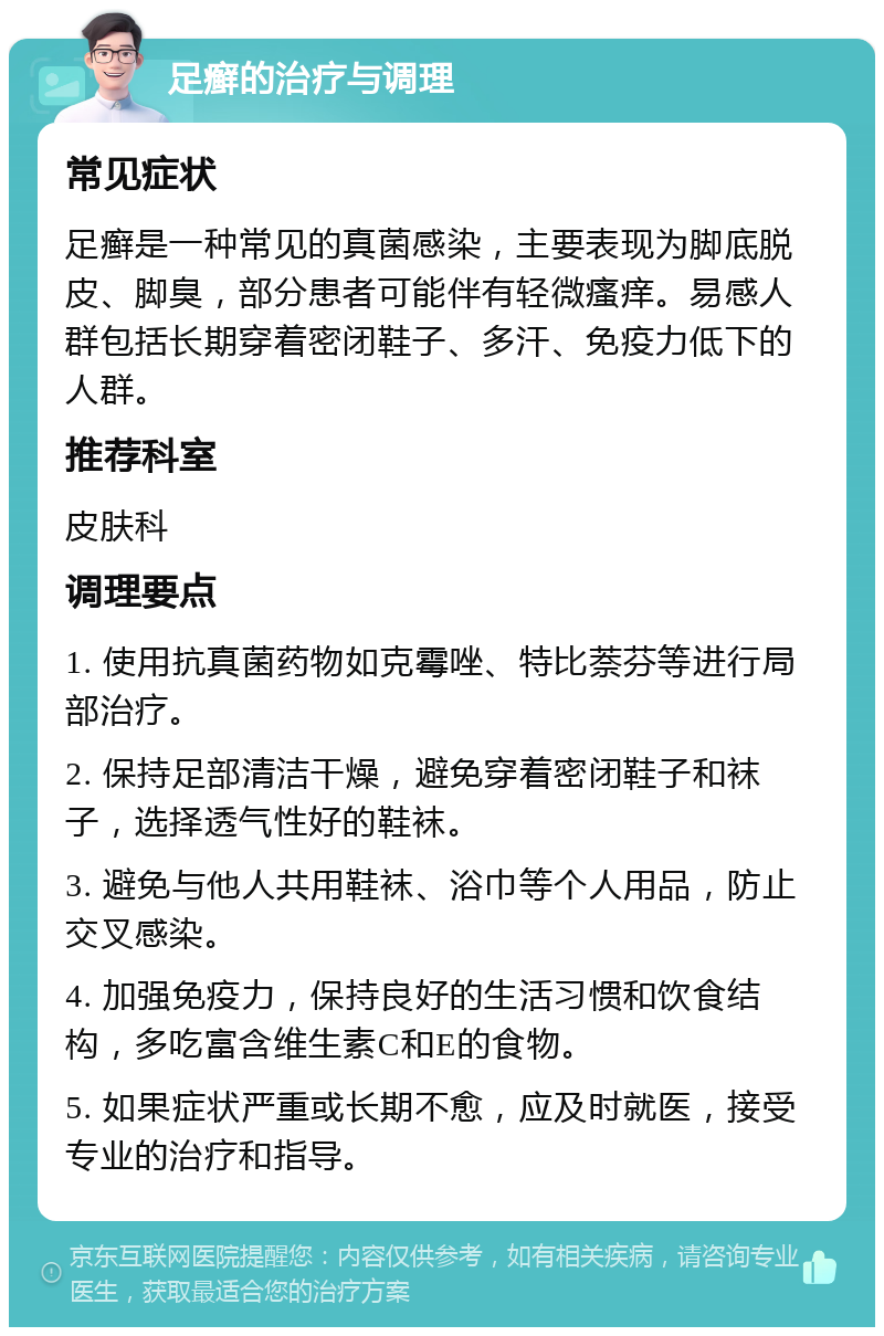 足癣的治疗与调理 常见症状 足癣是一种常见的真菌感染，主要表现为脚底脱皮、脚臭，部分患者可能伴有轻微瘙痒。易感人群包括长期穿着密闭鞋子、多汗、免疫力低下的人群。 推荐科室 皮肤科 调理要点 1. 使用抗真菌药物如克霉唑、特比萘芬等进行局部治疗。 2. 保持足部清洁干燥，避免穿着密闭鞋子和袜子，选择透气性好的鞋袜。 3. 避免与他人共用鞋袜、浴巾等个人用品，防止交叉感染。 4. 加强免疫力，保持良好的生活习惯和饮食结构，多吃富含维生素C和E的食物。 5. 如果症状严重或长期不愈，应及时就医，接受专业的治疗和指导。