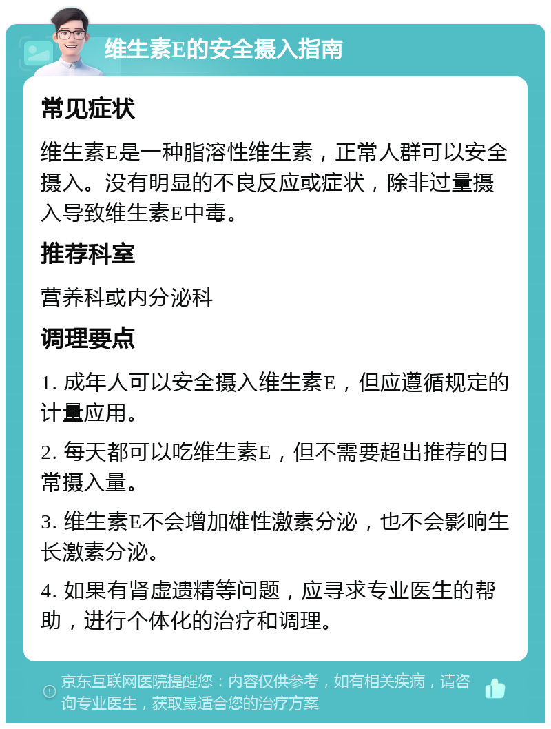 维生素E的安全摄入指南 常见症状 维生素E是一种脂溶性维生素，正常人群可以安全摄入。没有明显的不良反应或症状，除非过量摄入导致维生素E中毒。 推荐科室 营养科或内分泌科 调理要点 1. 成年人可以安全摄入维生素E，但应遵循规定的计量应用。 2. 每天都可以吃维生素E，但不需要超出推荐的日常摄入量。 3. 维生素E不会增加雄性激素分泌，也不会影响生长激素分泌。 4. 如果有肾虚遗精等问题，应寻求专业医生的帮助，进行个体化的治疗和调理。