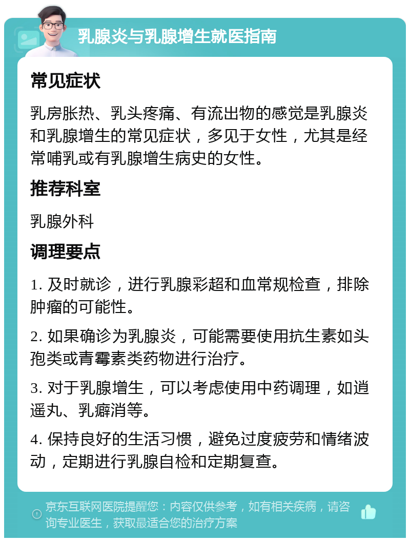 乳腺炎与乳腺增生就医指南 常见症状 乳房胀热、乳头疼痛、有流出物的感觉是乳腺炎和乳腺增生的常见症状，多见于女性，尤其是经常哺乳或有乳腺增生病史的女性。 推荐科室 乳腺外科 调理要点 1. 及时就诊，进行乳腺彩超和血常规检查，排除肿瘤的可能性。 2. 如果确诊为乳腺炎，可能需要使用抗生素如头孢类或青霉素类药物进行治疗。 3. 对于乳腺增生，可以考虑使用中药调理，如逍遥丸、乳癖消等。 4. 保持良好的生活习惯，避免过度疲劳和情绪波动，定期进行乳腺自检和定期复查。