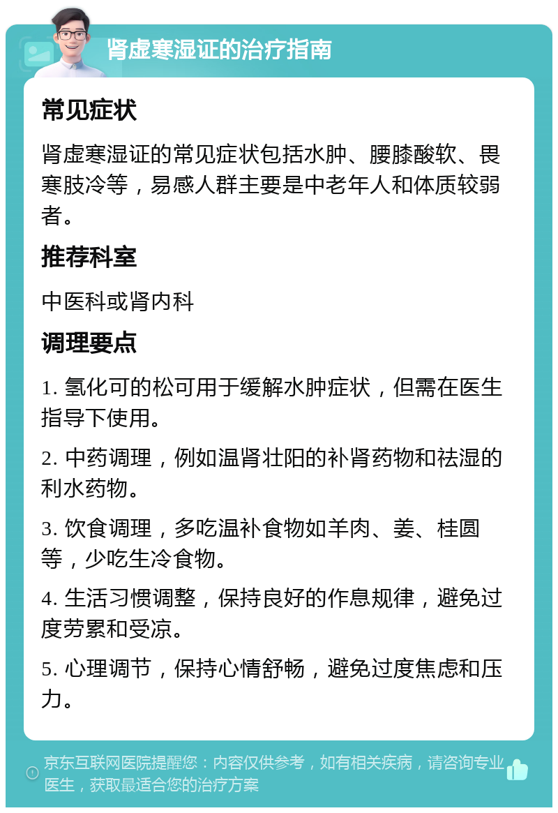 肾虚寒湿证的治疗指南 常见症状 肾虚寒湿证的常见症状包括水肿、腰膝酸软、畏寒肢冷等，易感人群主要是中老年人和体质较弱者。 推荐科室 中医科或肾内科 调理要点 1. 氢化可的松可用于缓解水肿症状，但需在医生指导下使用。 2. 中药调理，例如温肾壮阳的补肾药物和祛湿的利水药物。 3. 饮食调理，多吃温补食物如羊肉、姜、桂圆等，少吃生冷食物。 4. 生活习惯调整，保持良好的作息规律，避免过度劳累和受凉。 5. 心理调节，保持心情舒畅，避免过度焦虑和压力。