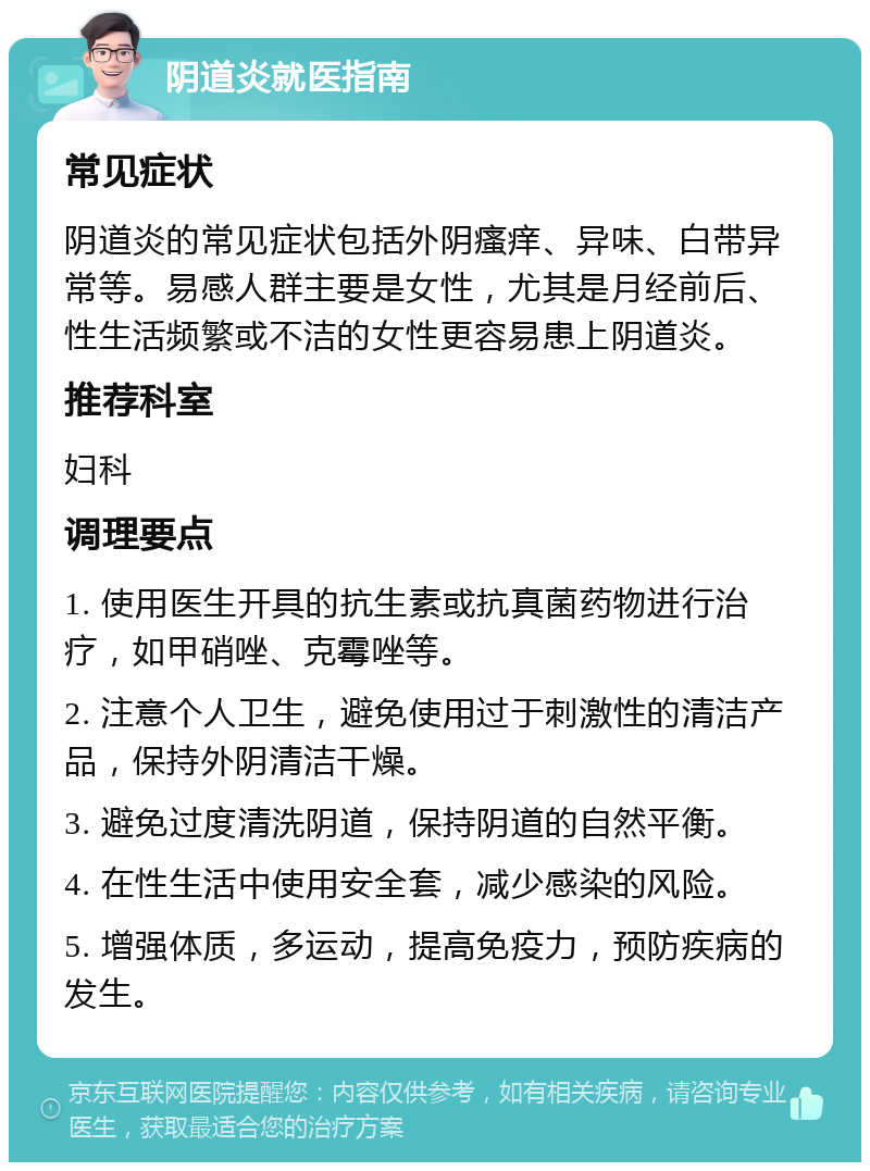 阴道炎就医指南 常见症状 阴道炎的常见症状包括外阴瘙痒、异味、白带异常等。易感人群主要是女性，尤其是月经前后、性生活频繁或不洁的女性更容易患上阴道炎。 推荐科室 妇科 调理要点 1. 使用医生开具的抗生素或抗真菌药物进行治疗，如甲硝唑、克霉唑等。 2. 注意个人卫生，避免使用过于刺激性的清洁产品，保持外阴清洁干燥。 3. 避免过度清洗阴道，保持阴道的自然平衡。 4. 在性生活中使用安全套，减少感染的风险。 5. 增强体质，多运动，提高免疫力，预防疾病的发生。