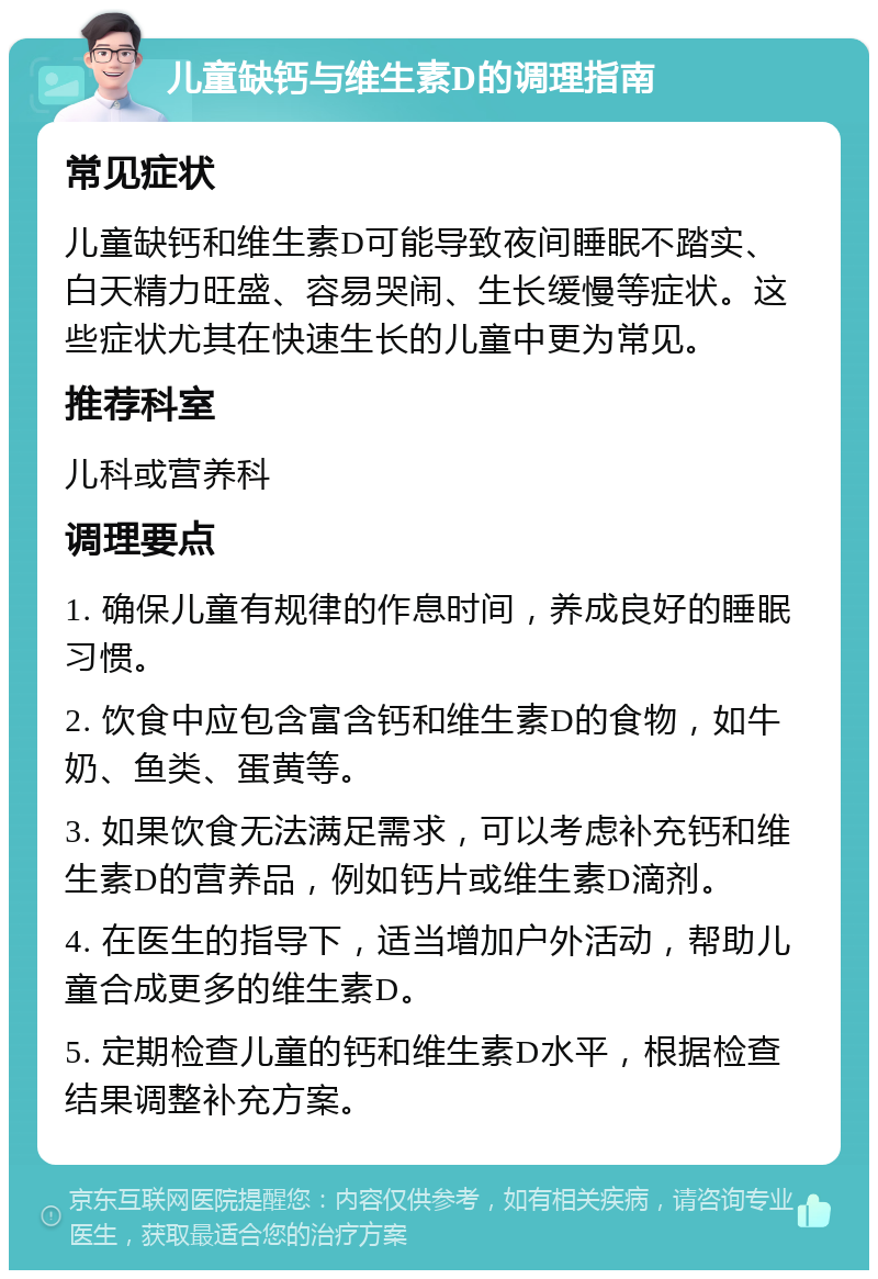 儿童缺钙与维生素D的调理指南 常见症状 儿童缺钙和维生素D可能导致夜间睡眠不踏实、白天精力旺盛、容易哭闹、生长缓慢等症状。这些症状尤其在快速生长的儿童中更为常见。 推荐科室 儿科或营养科 调理要点 1. 确保儿童有规律的作息时间，养成良好的睡眠习惯。 2. 饮食中应包含富含钙和维生素D的食物，如牛奶、鱼类、蛋黄等。 3. 如果饮食无法满足需求，可以考虑补充钙和维生素D的营养品，例如钙片或维生素D滴剂。 4. 在医生的指导下，适当增加户外活动，帮助儿童合成更多的维生素D。 5. 定期检查儿童的钙和维生素D水平，根据检查结果调整补充方案。