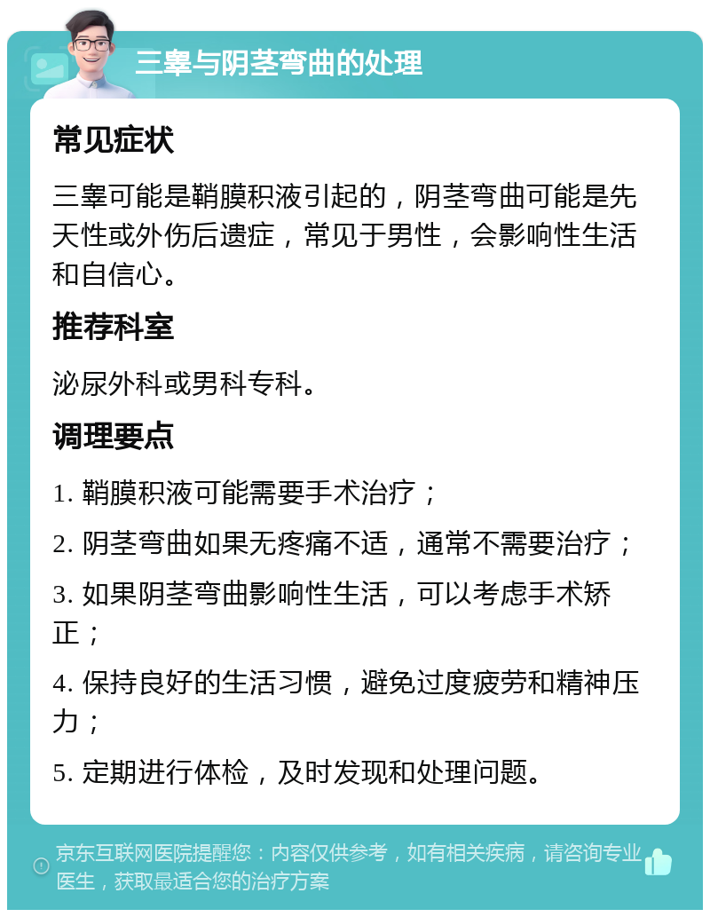 三睾与阴茎弯曲的处理 常见症状 三睾可能是鞘膜积液引起的，阴茎弯曲可能是先天性或外伤后遗症，常见于男性，会影响性生活和自信心。 推荐科室 泌尿外科或男科专科。 调理要点 1. 鞘膜积液可能需要手术治疗； 2. 阴茎弯曲如果无疼痛不适，通常不需要治疗； 3. 如果阴茎弯曲影响性生活，可以考虑手术矫正； 4. 保持良好的生活习惯，避免过度疲劳和精神压力； 5. 定期进行体检，及时发现和处理问题。