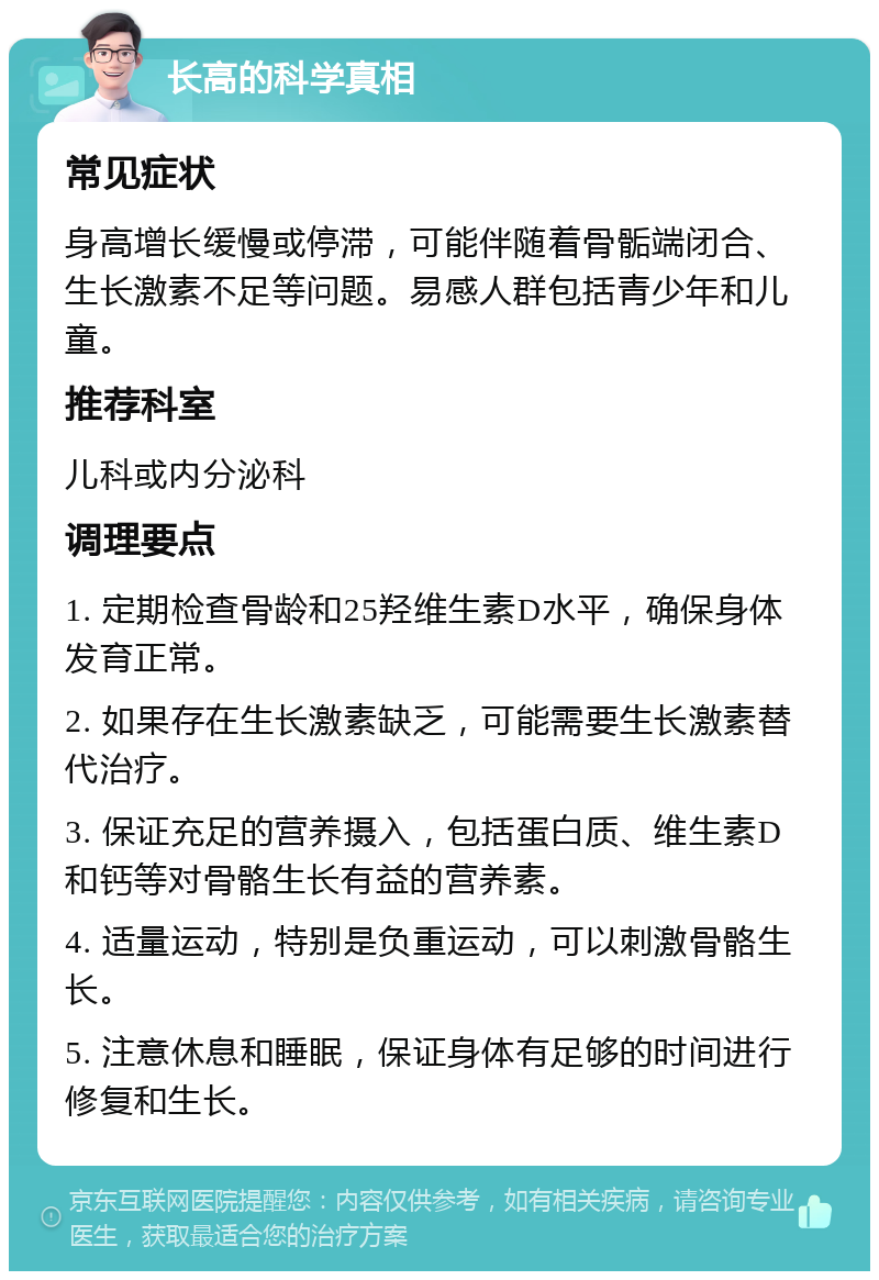 长高的科学真相 常见症状 身高增长缓慢或停滞，可能伴随着骨骺端闭合、生长激素不足等问题。易感人群包括青少年和儿童。 推荐科室 儿科或内分泌科 调理要点 1. 定期检查骨龄和25羟维生素D水平，确保身体发育正常。 2. 如果存在生长激素缺乏，可能需要生长激素替代治疗。 3. 保证充足的营养摄入，包括蛋白质、维生素D和钙等对骨骼生长有益的营养素。 4. 适量运动，特别是负重运动，可以刺激骨骼生长。 5. 注意休息和睡眠，保证身体有足够的时间进行修复和生长。