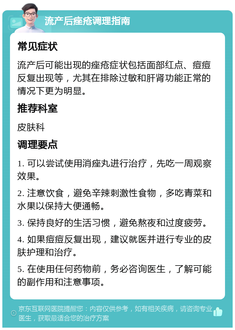 流产后痤疮调理指南 常见症状 流产后可能出现的痤疮症状包括面部红点、痘痘反复出现等，尤其在排除过敏和肝肾功能正常的情况下更为明显。 推荐科室 皮肤科 调理要点 1. 可以尝试使用消痤丸进行治疗，先吃一周观察效果。 2. 注意饮食，避免辛辣刺激性食物，多吃青菜和水果以保持大便通畅。 3. 保持良好的生活习惯，避免熬夜和过度疲劳。 4. 如果痘痘反复出现，建议就医并进行专业的皮肤护理和治疗。 5. 在使用任何药物前，务必咨询医生，了解可能的副作用和注意事项。