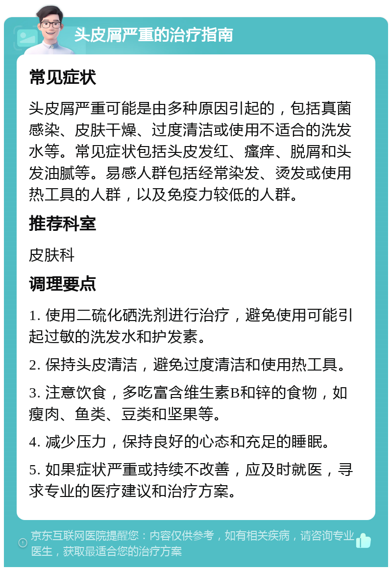 头皮屑严重的治疗指南 常见症状 头皮屑严重可能是由多种原因引起的，包括真菌感染、皮肤干燥、过度清洁或使用不适合的洗发水等。常见症状包括头皮发红、瘙痒、脱屑和头发油腻等。易感人群包括经常染发、烫发或使用热工具的人群，以及免疫力较低的人群。 推荐科室 皮肤科 调理要点 1. 使用二硫化硒洗剂进行治疗，避免使用可能引起过敏的洗发水和护发素。 2. 保持头皮清洁，避免过度清洁和使用热工具。 3. 注意饮食，多吃富含维生素B和锌的食物，如瘦肉、鱼类、豆类和坚果等。 4. 减少压力，保持良好的心态和充足的睡眠。 5. 如果症状严重或持续不改善，应及时就医，寻求专业的医疗建议和治疗方案。