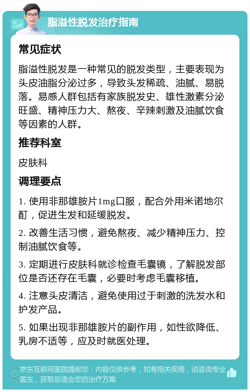 脂溢性脱发治疗指南 常见症状 脂溢性脱发是一种常见的脱发类型，主要表现为头皮油脂分泌过多，导致头发稀疏、油腻、易脱落。易感人群包括有家族脱发史、雄性激素分泌旺盛、精神压力大、熬夜、辛辣刺激及油腻饮食等因素的人群。 推荐科室 皮肤科 调理要点 1. 使用非那雄胺片1mg口服，配合外用米诺地尔酊，促进生发和延缓脱发。 2. 改善生活习惯，避免熬夜、减少精神压力、控制油腻饮食等。 3. 定期进行皮肤科就诊检查毛囊镜，了解脱发部位是否还存在毛囊，必要时考虑毛囊移植。 4. 注意头皮清洁，避免使用过于刺激的洗发水和护发产品。 5. 如果出现非那雄胺片的副作用，如性欲降低、乳房不适等，应及时就医处理。