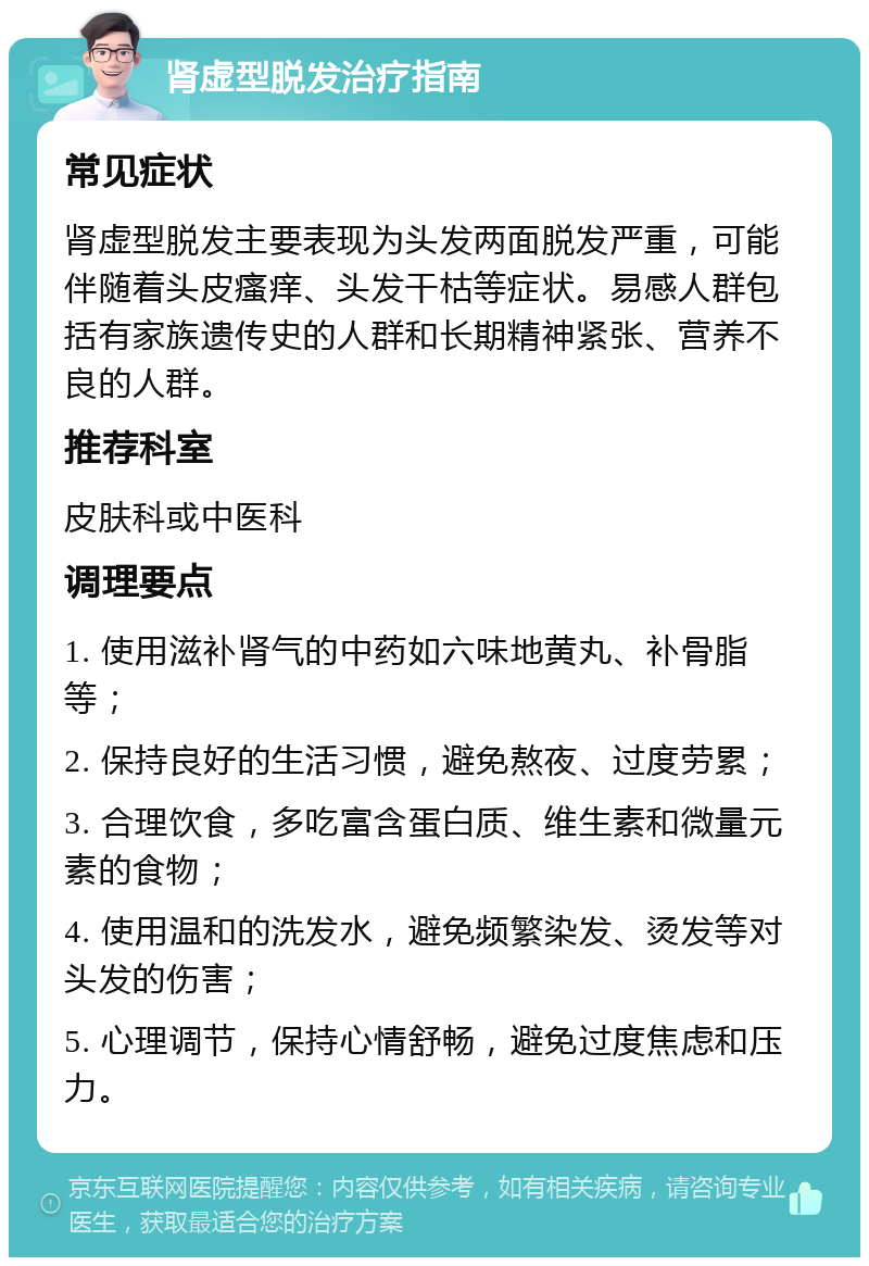 肾虚型脱发治疗指南 常见症状 肾虚型脱发主要表现为头发两面脱发严重，可能伴随着头皮瘙痒、头发干枯等症状。易感人群包括有家族遗传史的人群和长期精神紧张、营养不良的人群。 推荐科室 皮肤科或中医科 调理要点 1. 使用滋补肾气的中药如六味地黄丸、补骨脂等； 2. 保持良好的生活习惯，避免熬夜、过度劳累； 3. 合理饮食，多吃富含蛋白质、维生素和微量元素的食物； 4. 使用温和的洗发水，避免频繁染发、烫发等对头发的伤害； 5. 心理调节，保持心情舒畅，避免过度焦虑和压力。