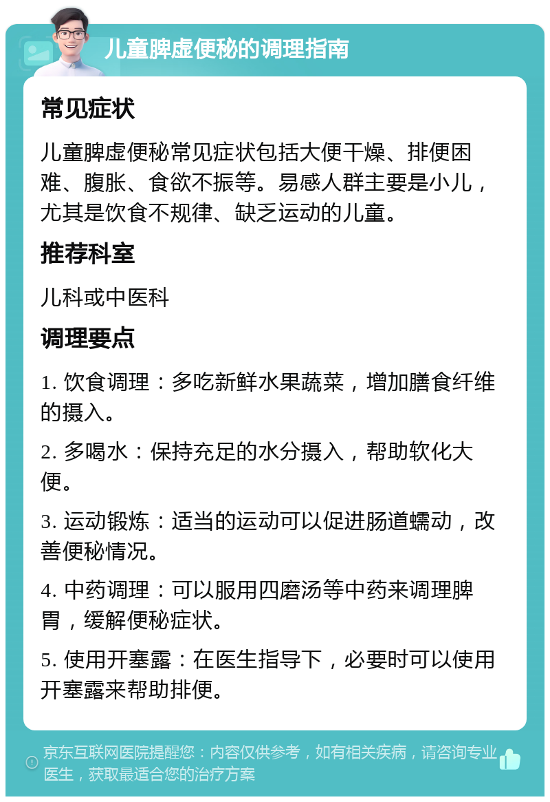 儿童脾虚便秘的调理指南 常见症状 儿童脾虚便秘常见症状包括大便干燥、排便困难、腹胀、食欲不振等。易感人群主要是小儿，尤其是饮食不规律、缺乏运动的儿童。 推荐科室 儿科或中医科 调理要点 1. 饮食调理：多吃新鲜水果蔬菜，增加膳食纤维的摄入。 2. 多喝水：保持充足的水分摄入，帮助软化大便。 3. 运动锻炼：适当的运动可以促进肠道蠕动，改善便秘情况。 4. 中药调理：可以服用四磨汤等中药来调理脾胃，缓解便秘症状。 5. 使用开塞露：在医生指导下，必要时可以使用开塞露来帮助排便。