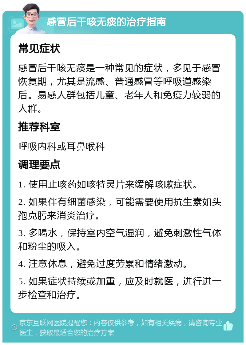 感冒后干咳无痰的治疗指南 常见症状 感冒后干咳无痰是一种常见的症状，多见于感冒恢复期，尤其是流感、普通感冒等呼吸道感染后。易感人群包括儿童、老年人和免疫力较弱的人群。 推荐科室 呼吸内科或耳鼻喉科 调理要点 1. 使用止咳药如咳特灵片来缓解咳嗽症状。 2. 如果伴有细菌感染，可能需要使用抗生素如头孢克肟来消炎治疗。 3. 多喝水，保持室内空气湿润，避免刺激性气体和粉尘的吸入。 4. 注意休息，避免过度劳累和情绪激动。 5. 如果症状持续或加重，应及时就医，进行进一步检查和治疗。