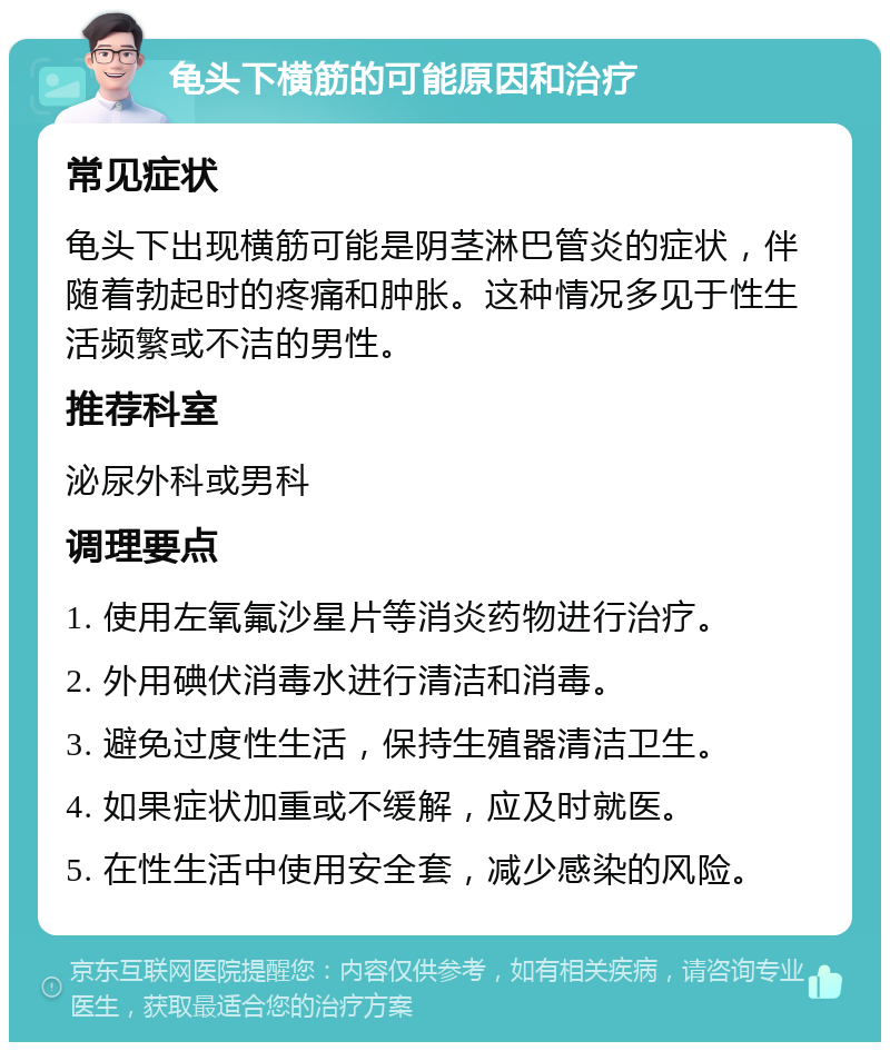 龟头下横筋的可能原因和治疗 常见症状 龟头下出现横筋可能是阴茎淋巴管炎的症状，伴随着勃起时的疼痛和肿胀。这种情况多见于性生活频繁或不洁的男性。 推荐科室 泌尿外科或男科 调理要点 1. 使用左氧氟沙星片等消炎药物进行治疗。 2. 外用碘伏消毒水进行清洁和消毒。 3. 避免过度性生活，保持生殖器清洁卫生。 4. 如果症状加重或不缓解，应及时就医。 5. 在性生活中使用安全套，减少感染的风险。