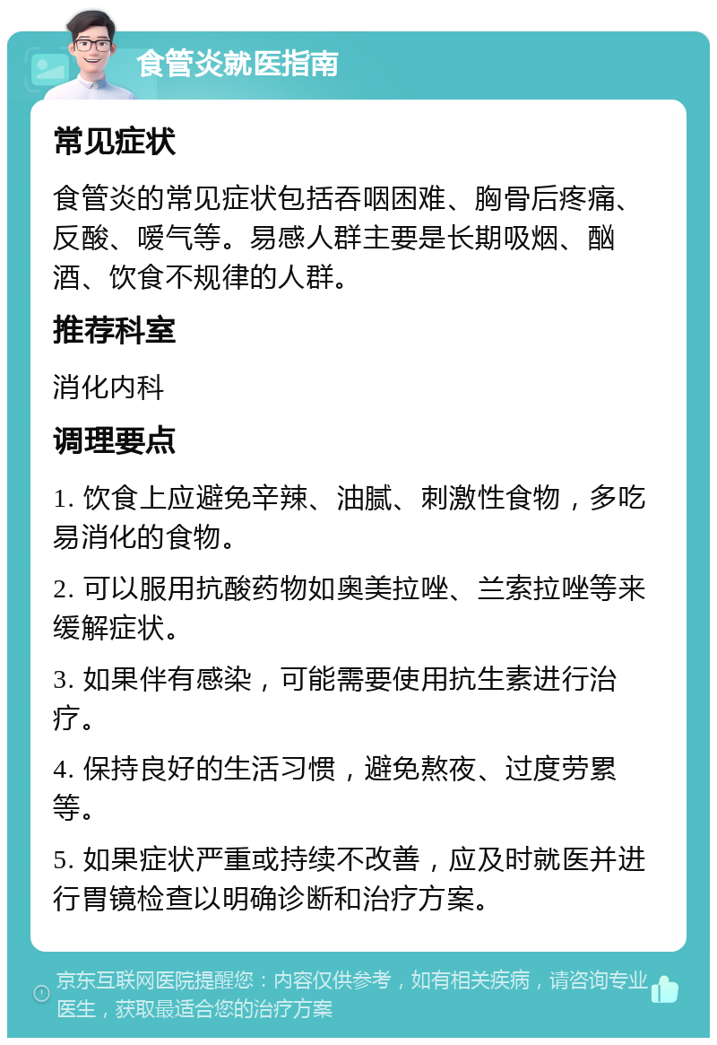 食管炎就医指南 常见症状 食管炎的常见症状包括吞咽困难、胸骨后疼痛、反酸、嗳气等。易感人群主要是长期吸烟、酗酒、饮食不规律的人群。 推荐科室 消化内科 调理要点 1. 饮食上应避免辛辣、油腻、刺激性食物，多吃易消化的食物。 2. 可以服用抗酸药物如奥美拉唑、兰索拉唑等来缓解症状。 3. 如果伴有感染，可能需要使用抗生素进行治疗。 4. 保持良好的生活习惯，避免熬夜、过度劳累等。 5. 如果症状严重或持续不改善，应及时就医并进行胃镜检查以明确诊断和治疗方案。