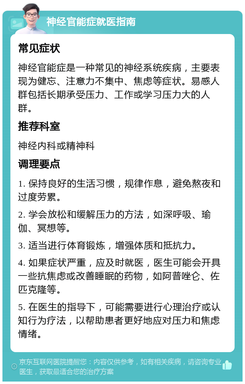 神经官能症就医指南 常见症状 神经官能症是一种常见的神经系统疾病，主要表现为健忘、注意力不集中、焦虑等症状。易感人群包括长期承受压力、工作或学习压力大的人群。 推荐科室 神经内科或精神科 调理要点 1. 保持良好的生活习惯，规律作息，避免熬夜和过度劳累。 2. 学会放松和缓解压力的方法，如深呼吸、瑜伽、冥想等。 3. 适当进行体育锻炼，增强体质和抵抗力。 4. 如果症状严重，应及时就医，医生可能会开具一些抗焦虑或改善睡眠的药物，如阿普唑仑、佐匹克隆等。 5. 在医生的指导下，可能需要进行心理治疗或认知行为疗法，以帮助患者更好地应对压力和焦虑情绪。