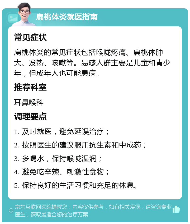 扁桃体炎就医指南 常见症状 扁桃体炎的常见症状包括喉咙疼痛、扁桃体肿大、发热、咳嗽等。易感人群主要是儿童和青少年，但成年人也可能患病。 推荐科室 耳鼻喉科 调理要点 1. 及时就医，避免延误治疗； 2. 按照医生的建议服用抗生素和中成药； 3. 多喝水，保持喉咙湿润； 4. 避免吃辛辣、刺激性食物； 5. 保持良好的生活习惯和充足的休息。