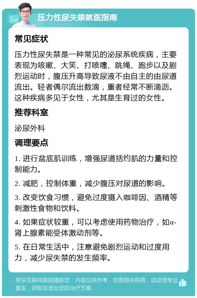 压力性尿失禁就医指南 常见症状 压力性尿失禁是一种常见的泌尿系统疾病，主要表现为咳嗽、大笑、打喷嚏、跳绳、跑步以及剧烈运动时，腹压升高导致尿液不由自主的由尿道流出。轻者偶尔流出数滴，重者经常不断滴沥。这种疾病多见于女性，尤其是生育过的女性。 推荐科室 泌尿外科 调理要点 1. 进行盆底肌训练，增强尿道括约肌的力量和控制能力。 2. 减肥，控制体重，减少腹压对尿道的影响。 3. 改变饮食习惯，避免过度摄入咖啡因、酒精等刺激性食物和饮料。 4. 如果症状较重，可以考虑使用药物治疗，如α-肾上腺素能受体激动剂等。 5. 在日常生活中，注意避免剧烈运动和过度用力，减少尿失禁的发生频率。