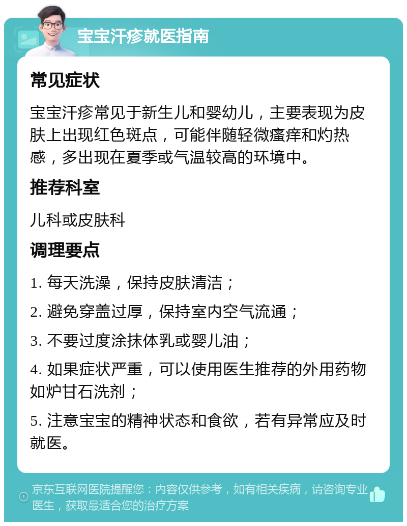 宝宝汗疹就医指南 常见症状 宝宝汗疹常见于新生儿和婴幼儿，主要表现为皮肤上出现红色斑点，可能伴随轻微瘙痒和灼热感，多出现在夏季或气温较高的环境中。 推荐科室 儿科或皮肤科 调理要点 1. 每天洗澡，保持皮肤清洁； 2. 避免穿盖过厚，保持室内空气流通； 3. 不要过度涂抹体乳或婴儿油； 4. 如果症状严重，可以使用医生推荐的外用药物如炉甘石洗剂； 5. 注意宝宝的精神状态和食欲，若有异常应及时就医。