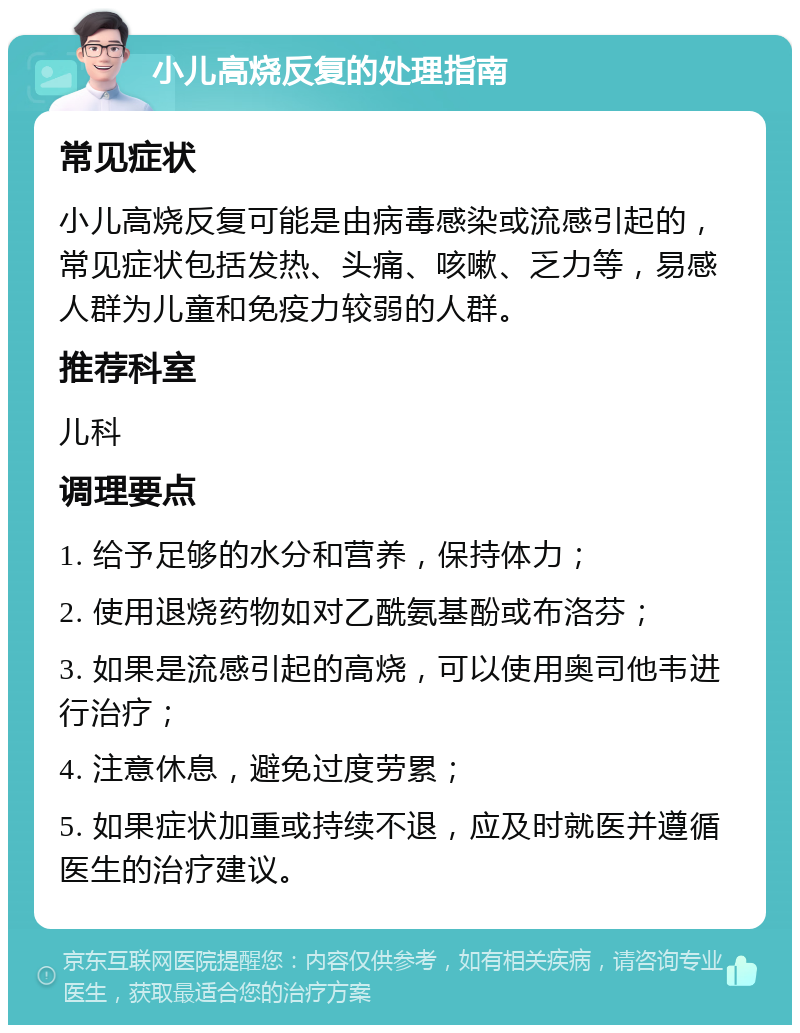 小儿高烧反复的处理指南 常见症状 小儿高烧反复可能是由病毒感染或流感引起的，常见症状包括发热、头痛、咳嗽、乏力等，易感人群为儿童和免疫力较弱的人群。 推荐科室 儿科 调理要点 1. 给予足够的水分和营养，保持体力； 2. 使用退烧药物如对乙酰氨基酚或布洛芬； 3. 如果是流感引起的高烧，可以使用奥司他韦进行治疗； 4. 注意休息，避免过度劳累； 5. 如果症状加重或持续不退，应及时就医并遵循医生的治疗建议。