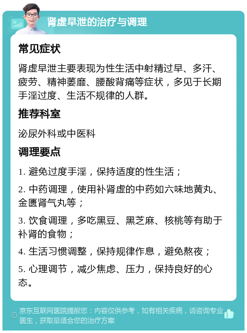 肾虚早泄的治疗与调理 常见症状 肾虚早泄主要表现为性生活中射精过早、多汗、疲劳、精神萎靡、腰酸背痛等症状，多见于长期手淫过度、生活不规律的人群。 推荐科室 泌尿外科或中医科 调理要点 1. 避免过度手淫，保持适度的性生活； 2. 中药调理，使用补肾虚的中药如六味地黄丸、金匮肾气丸等； 3. 饮食调理，多吃黑豆、黑芝麻、核桃等有助于补肾的食物； 4. 生活习惯调整，保持规律作息，避免熬夜； 5. 心理调节，减少焦虑、压力，保持良好的心态。