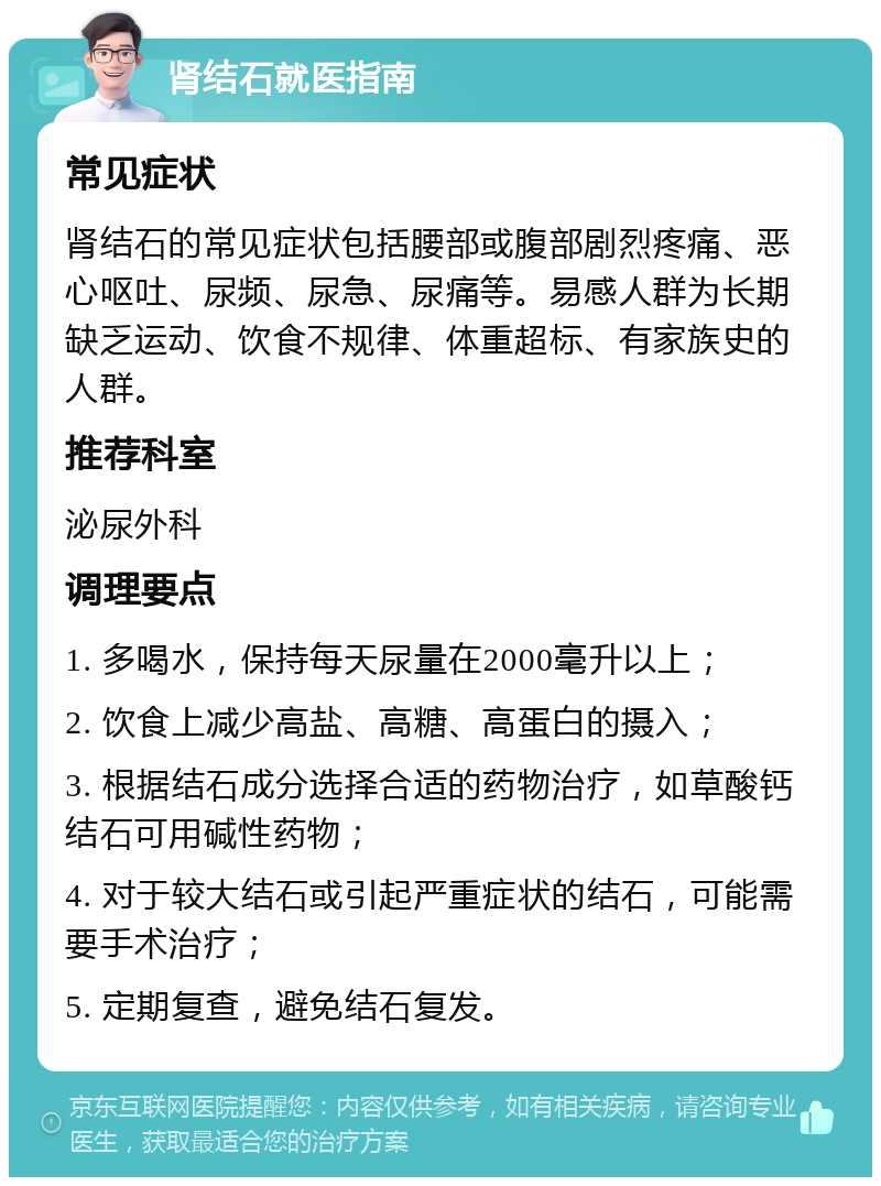 肾结石就医指南 常见症状 肾结石的常见症状包括腰部或腹部剧烈疼痛、恶心呕吐、尿频、尿急、尿痛等。易感人群为长期缺乏运动、饮食不规律、体重超标、有家族史的人群。 推荐科室 泌尿外科 调理要点 1. 多喝水，保持每天尿量在2000毫升以上； 2. 饮食上减少高盐、高糖、高蛋白的摄入； 3. 根据结石成分选择合适的药物治疗，如草酸钙结石可用碱性药物； 4. 对于较大结石或引起严重症状的结石，可能需要手术治疗； 5. 定期复查，避免结石复发。