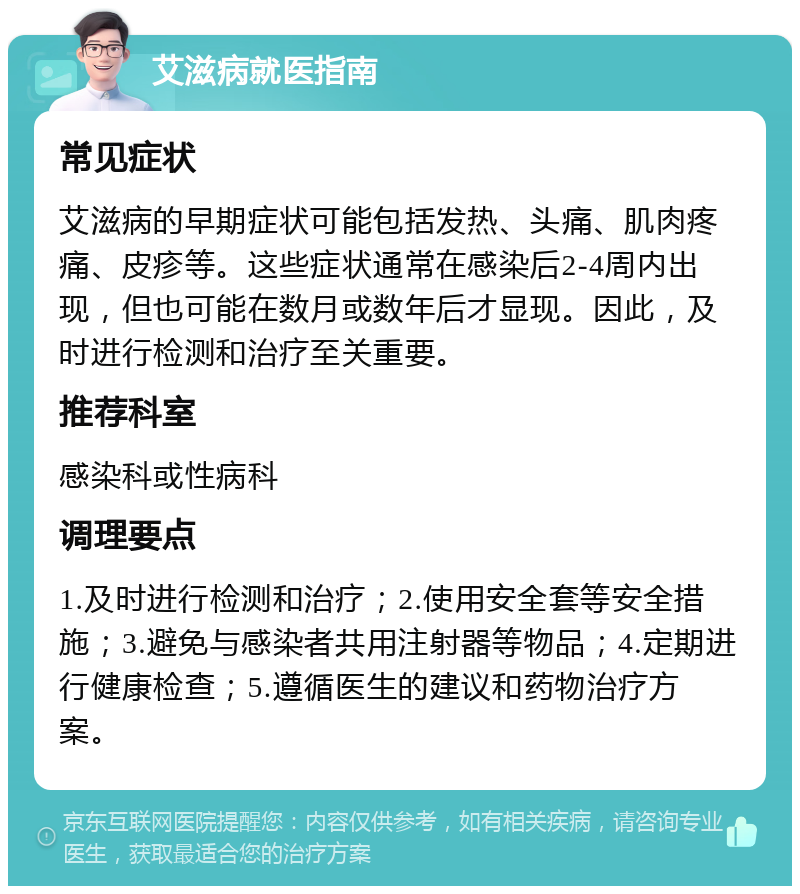 艾滋病就医指南 常见症状 艾滋病的早期症状可能包括发热、头痛、肌肉疼痛、皮疹等。这些症状通常在感染后2-4周内出现，但也可能在数月或数年后才显现。因此，及时进行检测和治疗至关重要。 推荐科室 感染科或性病科 调理要点 1.及时进行检测和治疗；2.使用安全套等安全措施；3.避免与感染者共用注射器等物品；4.定期进行健康检查；5.遵循医生的建议和药物治疗方案。