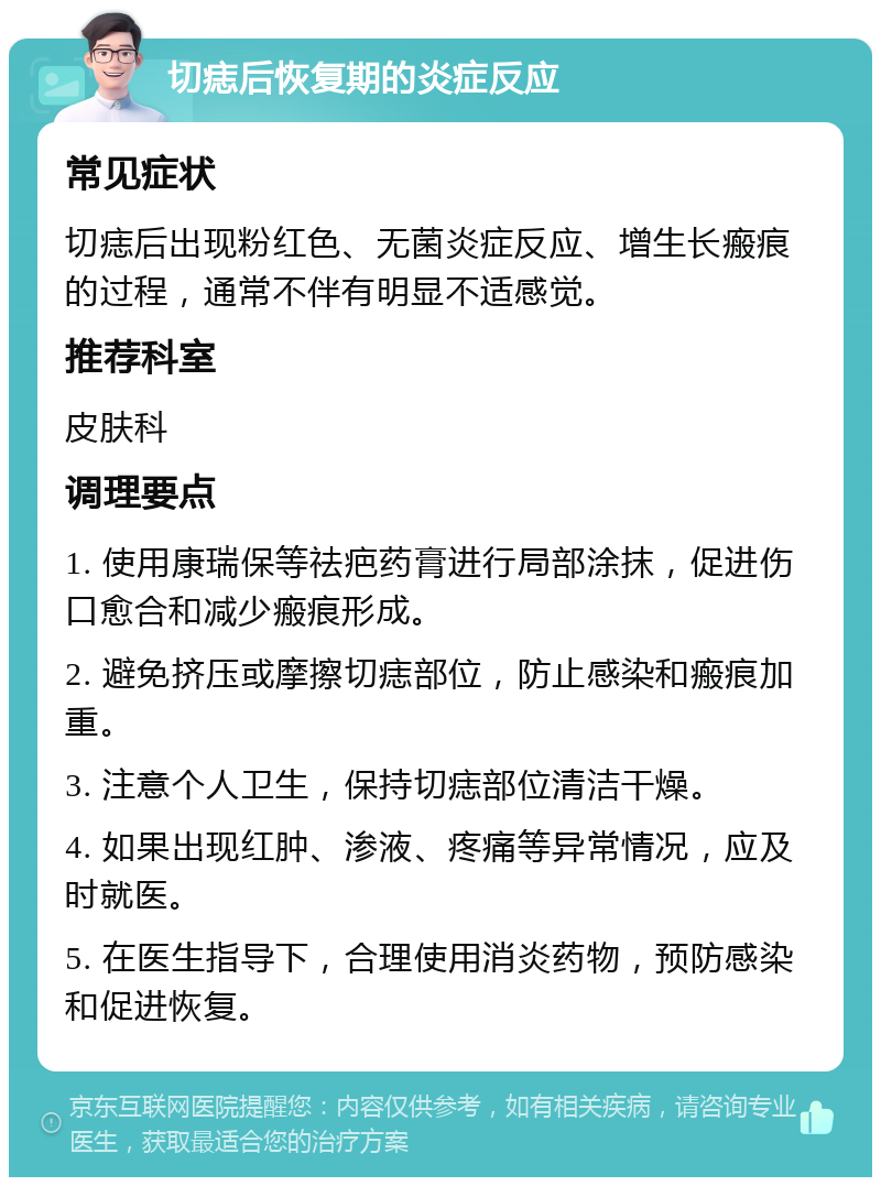 切痣后恢复期的炎症反应 常见症状 切痣后出现粉红色、无菌炎症反应、增生长瘢痕的过程，通常不伴有明显不适感觉。 推荐科室 皮肤科 调理要点 1. 使用康瑞保等祛疤药膏进行局部涂抹，促进伤口愈合和减少瘢痕形成。 2. 避免挤压或摩擦切痣部位，防止感染和瘢痕加重。 3. 注意个人卫生，保持切痣部位清洁干燥。 4. 如果出现红肿、渗液、疼痛等异常情况，应及时就医。 5. 在医生指导下，合理使用消炎药物，预防感染和促进恢复。