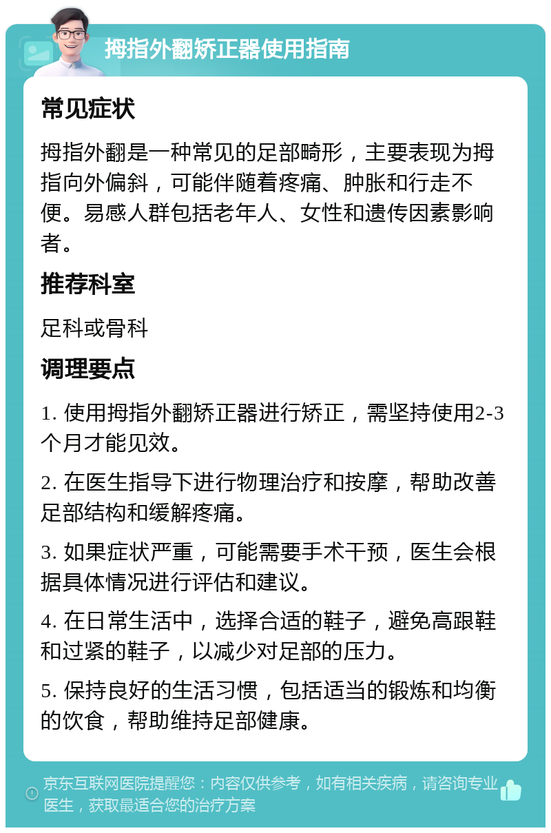 拇指外翻矫正器使用指南 常见症状 拇指外翻是一种常见的足部畸形，主要表现为拇指向外偏斜，可能伴随着疼痛、肿胀和行走不便。易感人群包括老年人、女性和遗传因素影响者。 推荐科室 足科或骨科 调理要点 1. 使用拇指外翻矫正器进行矫正，需坚持使用2-3个月才能见效。 2. 在医生指导下进行物理治疗和按摩，帮助改善足部结构和缓解疼痛。 3. 如果症状严重，可能需要手术干预，医生会根据具体情况进行评估和建议。 4. 在日常生活中，选择合适的鞋子，避免高跟鞋和过紧的鞋子，以减少对足部的压力。 5. 保持良好的生活习惯，包括适当的锻炼和均衡的饮食，帮助维持足部健康。