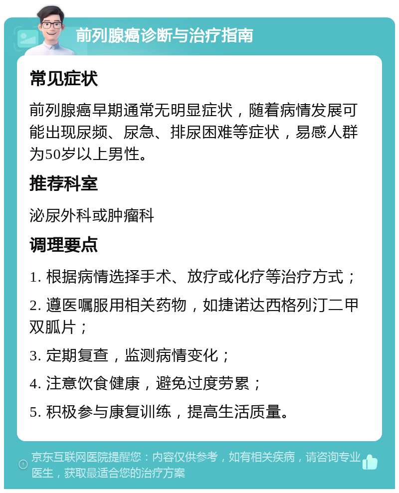 前列腺癌诊断与治疗指南 常见症状 前列腺癌早期通常无明显症状，随着病情发展可能出现尿频、尿急、排尿困难等症状，易感人群为50岁以上男性。 推荐科室 泌尿外科或肿瘤科 调理要点 1. 根据病情选择手术、放疗或化疗等治疗方式； 2. 遵医嘱服用相关药物，如捷诺达西格列汀二甲双胍片； 3. 定期复查，监测病情变化； 4. 注意饮食健康，避免过度劳累； 5. 积极参与康复训练，提高生活质量。