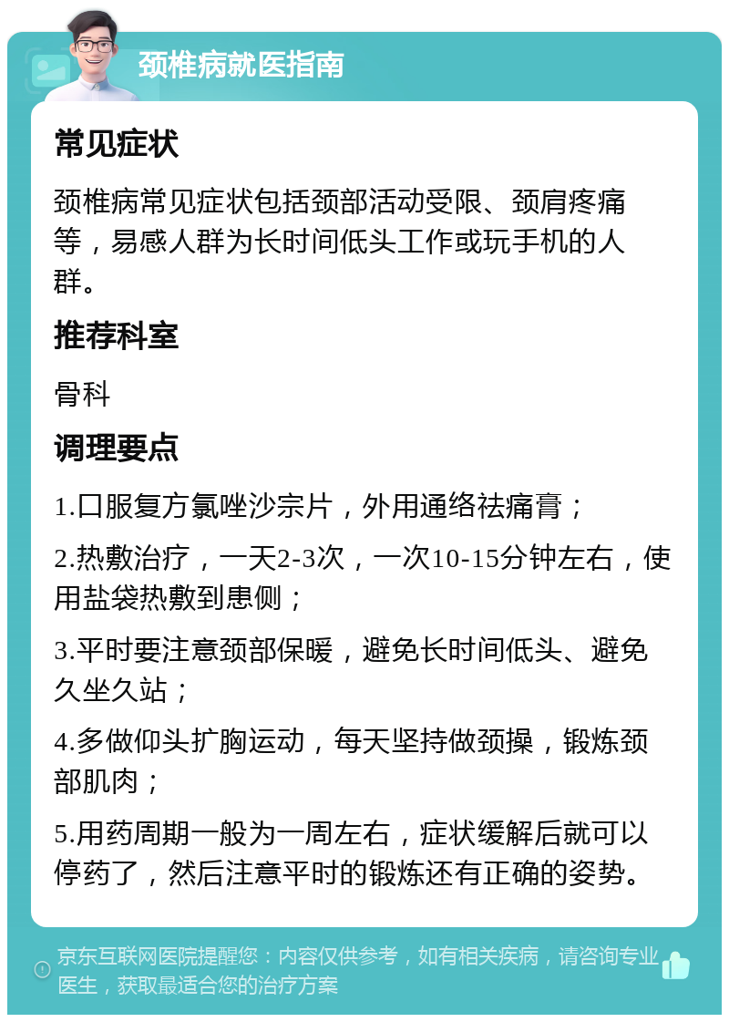 颈椎病就医指南 常见症状 颈椎病常见症状包括颈部活动受限、颈肩疼痛等，易感人群为长时间低头工作或玩手机的人群。 推荐科室 骨科 调理要点 1.口服复方氯唑沙宗片，外用通络祛痛膏； 2.热敷治疗，一天2-3次，一次10-15分钟左右，使用盐袋热敷到患侧； 3.平时要注意颈部保暖，避免长时间低头、避免久坐久站； 4.多做仰头扩胸运动，每天坚持做颈操，锻炼颈部肌肉； 5.用药周期一般为一周左右，症状缓解后就可以停药了，然后注意平时的锻炼还有正确的姿势。