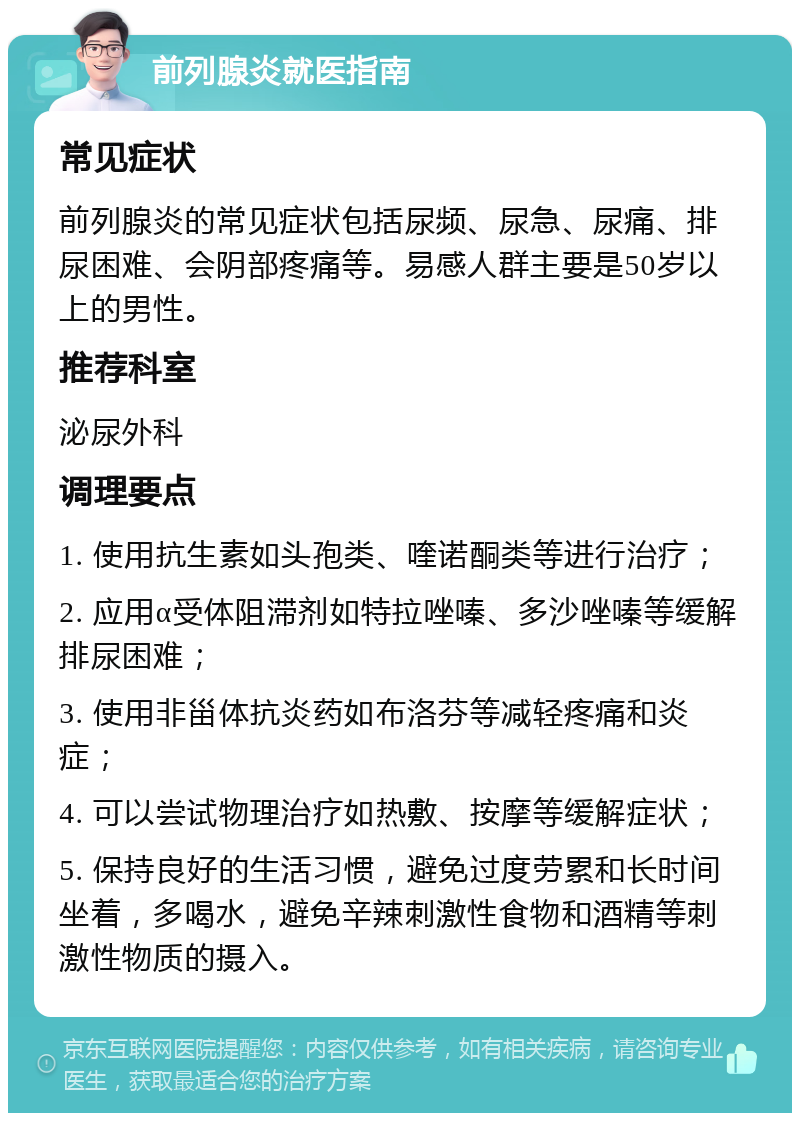 前列腺炎就医指南 常见症状 前列腺炎的常见症状包括尿频、尿急、尿痛、排尿困难、会阴部疼痛等。易感人群主要是50岁以上的男性。 推荐科室 泌尿外科 调理要点 1. 使用抗生素如头孢类、喹诺酮类等进行治疗； 2. 应用α受体阻滞剂如特拉唑嗪、多沙唑嗪等缓解排尿困难； 3. 使用非甾体抗炎药如布洛芬等减轻疼痛和炎症； 4. 可以尝试物理治疗如热敷、按摩等缓解症状； 5. 保持良好的生活习惯，避免过度劳累和长时间坐着，多喝水，避免辛辣刺激性食物和酒精等刺激性物质的摄入。