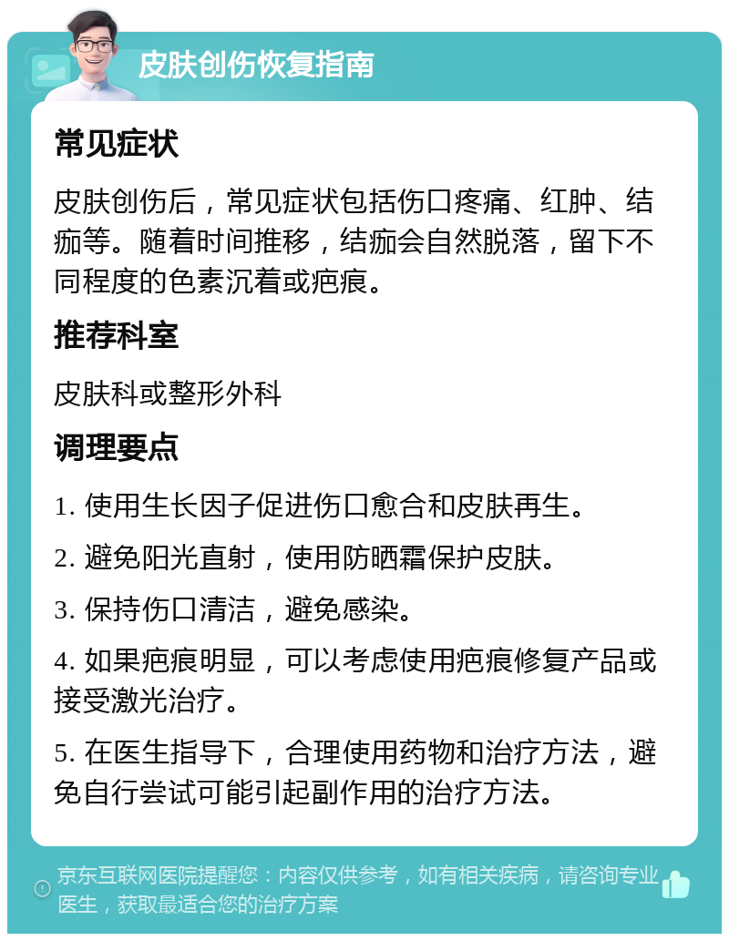 皮肤创伤恢复指南 常见症状 皮肤创伤后，常见症状包括伤口疼痛、红肿、结痂等。随着时间推移，结痂会自然脱落，留下不同程度的色素沉着或疤痕。 推荐科室 皮肤科或整形外科 调理要点 1. 使用生长因子促进伤口愈合和皮肤再生。 2. 避免阳光直射，使用防晒霜保护皮肤。 3. 保持伤口清洁，避免感染。 4. 如果疤痕明显，可以考虑使用疤痕修复产品或接受激光治疗。 5. 在医生指导下，合理使用药物和治疗方法，避免自行尝试可能引起副作用的治疗方法。