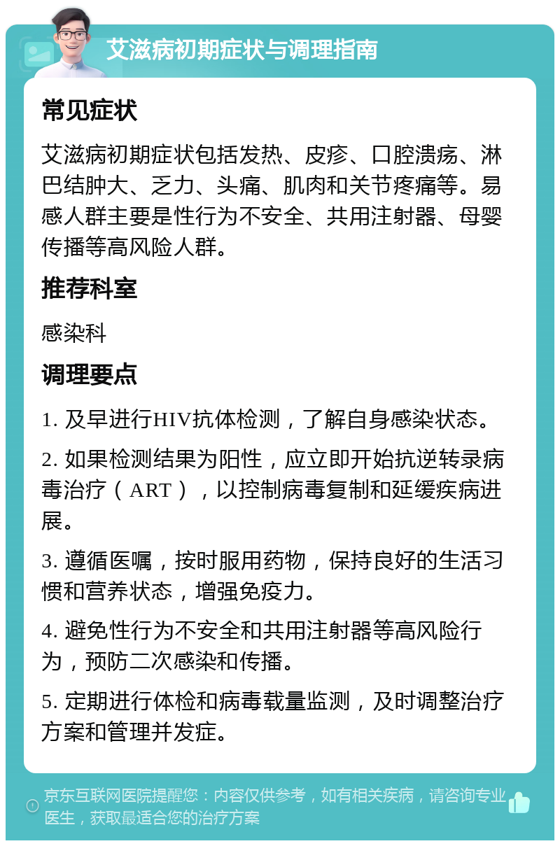 艾滋病初期症状与调理指南 常见症状 艾滋病初期症状包括发热、皮疹、口腔溃疡、淋巴结肿大、乏力、头痛、肌肉和关节疼痛等。易感人群主要是性行为不安全、共用注射器、母婴传播等高风险人群。 推荐科室 感染科 调理要点 1. 及早进行HIV抗体检测，了解自身感染状态。 2. 如果检测结果为阳性，应立即开始抗逆转录病毒治疗（ART），以控制病毒复制和延缓疾病进展。 3. 遵循医嘱，按时服用药物，保持良好的生活习惯和营养状态，增强免疫力。 4. 避免性行为不安全和共用注射器等高风险行为，预防二次感染和传播。 5. 定期进行体检和病毒载量监测，及时调整治疗方案和管理并发症。