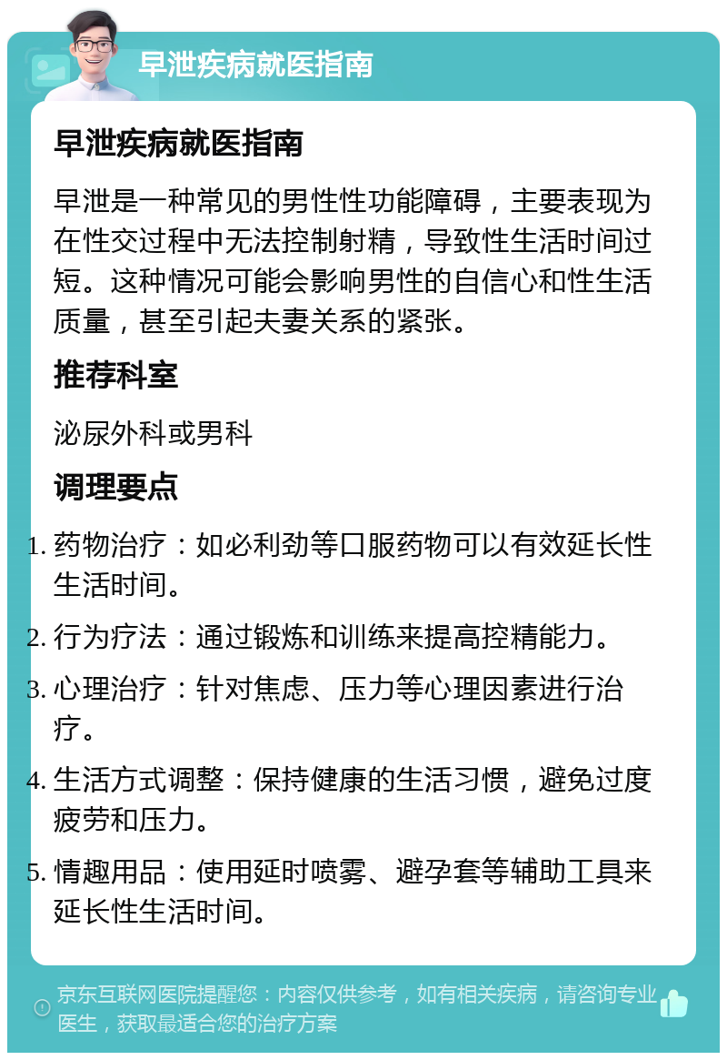 早泄疾病就医指南 早泄疾病就医指南 早泄是一种常见的男性性功能障碍，主要表现为在性交过程中无法控制射精，导致性生活时间过短。这种情况可能会影响男性的自信心和性生活质量，甚至引起夫妻关系的紧张。 推荐科室 泌尿外科或男科 调理要点 药物治疗：如必利劲等口服药物可以有效延长性生活时间。 行为疗法：通过锻炼和训练来提高控精能力。 心理治疗：针对焦虑、压力等心理因素进行治疗。 生活方式调整：保持健康的生活习惯，避免过度疲劳和压力。 情趣用品：使用延时喷雾、避孕套等辅助工具来延长性生活时间。