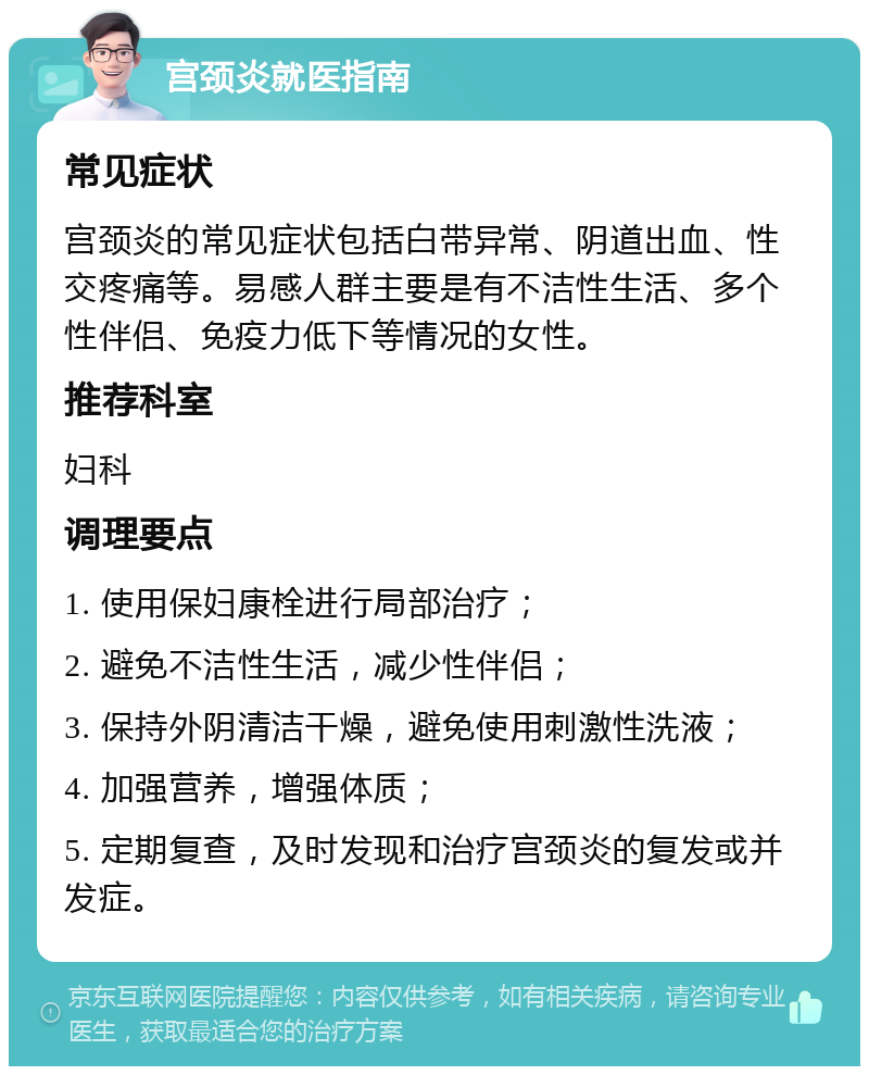 宫颈炎就医指南 常见症状 宫颈炎的常见症状包括白带异常、阴道出血、性交疼痛等。易感人群主要是有不洁性生活、多个性伴侣、免疫力低下等情况的女性。 推荐科室 妇科 调理要点 1. 使用保妇康栓进行局部治疗； 2. 避免不洁性生活，减少性伴侣； 3. 保持外阴清洁干燥，避免使用刺激性洗液； 4. 加强营养，增强体质； 5. 定期复查，及时发现和治疗宫颈炎的复发或并发症。