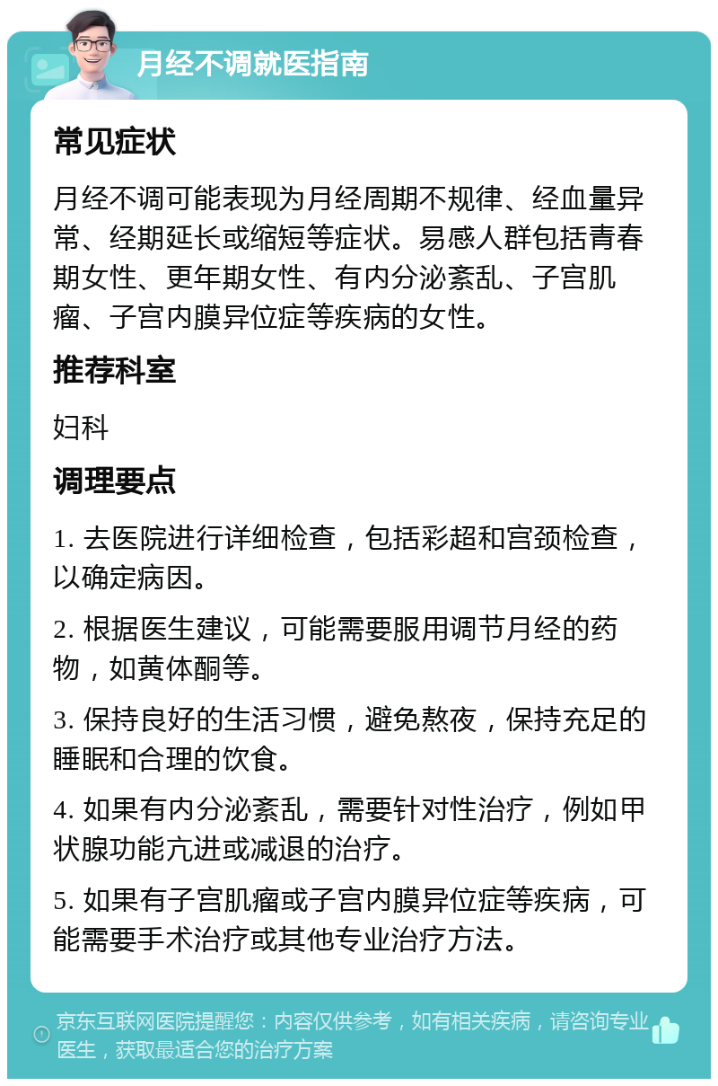 月经不调就医指南 常见症状 月经不调可能表现为月经周期不规律、经血量异常、经期延长或缩短等症状。易感人群包括青春期女性、更年期女性、有内分泌紊乱、子宫肌瘤、子宫内膜异位症等疾病的女性。 推荐科室 妇科 调理要点 1. 去医院进行详细检查，包括彩超和宫颈检查，以确定病因。 2. 根据医生建议，可能需要服用调节月经的药物，如黄体酮等。 3. 保持良好的生活习惯，避免熬夜，保持充足的睡眠和合理的饮食。 4. 如果有内分泌紊乱，需要针对性治疗，例如甲状腺功能亢进或减退的治疗。 5. 如果有子宫肌瘤或子宫内膜异位症等疾病，可能需要手术治疗或其他专业治疗方法。