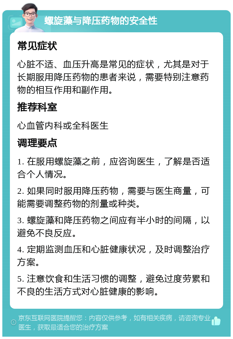 螺旋藻与降压药物的安全性 常见症状 心脏不适、血压升高是常见的症状，尤其是对于长期服用降压药物的患者来说，需要特别注意药物的相互作用和副作用。 推荐科室 心血管内科或全科医生 调理要点 1. 在服用螺旋藻之前，应咨询医生，了解是否适合个人情况。 2. 如果同时服用降压药物，需要与医生商量，可能需要调整药物的剂量或种类。 3. 螺旋藻和降压药物之间应有半小时的间隔，以避免不良反应。 4. 定期监测血压和心脏健康状况，及时调整治疗方案。 5. 注意饮食和生活习惯的调整，避免过度劳累和不良的生活方式对心脏健康的影响。