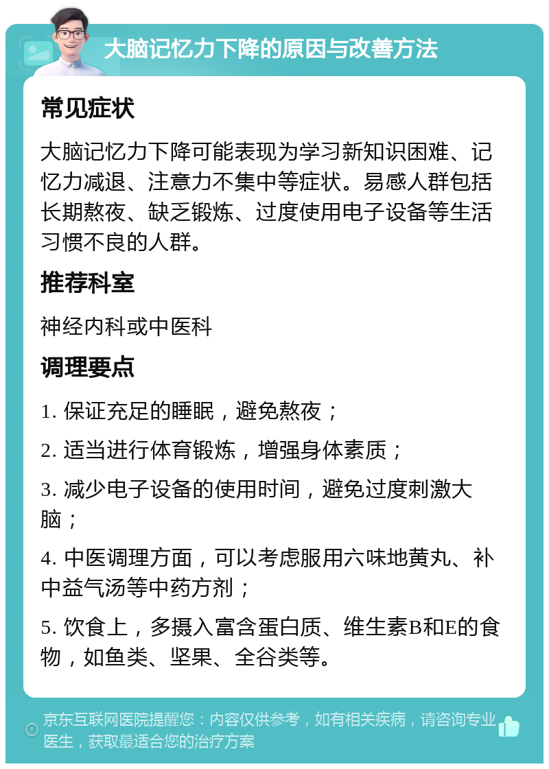 大脑记忆力下降的原因与改善方法 常见症状 大脑记忆力下降可能表现为学习新知识困难、记忆力减退、注意力不集中等症状。易感人群包括长期熬夜、缺乏锻炼、过度使用电子设备等生活习惯不良的人群。 推荐科室 神经内科或中医科 调理要点 1. 保证充足的睡眠，避免熬夜； 2. 适当进行体育锻炼，增强身体素质； 3. 减少电子设备的使用时间，避免过度刺激大脑； 4. 中医调理方面，可以考虑服用六味地黄丸、补中益气汤等中药方剂； 5. 饮食上，多摄入富含蛋白质、维生素B和E的食物，如鱼类、坚果、全谷类等。