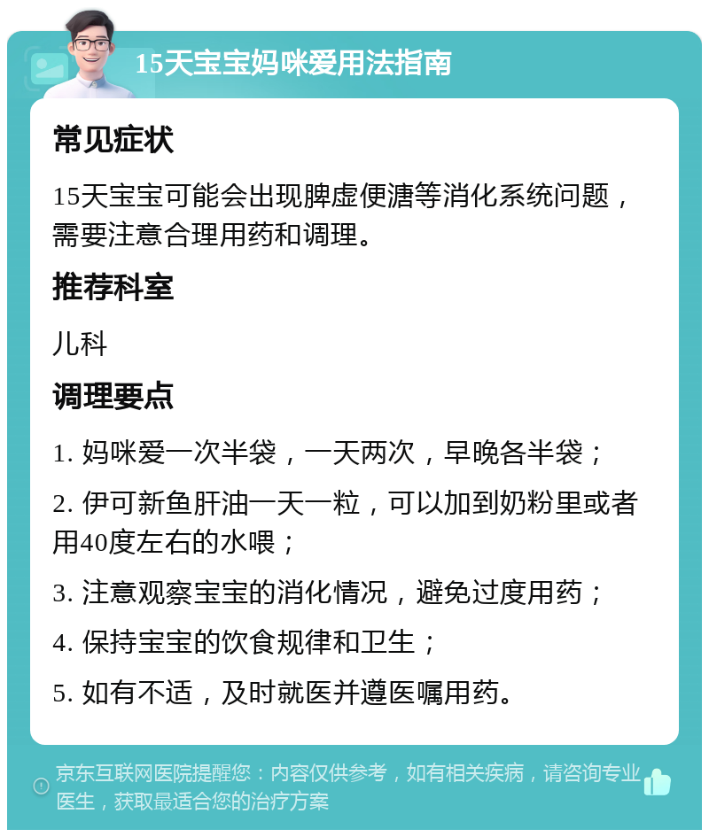 15天宝宝妈咪爱用法指南 常见症状 15天宝宝可能会出现脾虚便溏等消化系统问题，需要注意合理用药和调理。 推荐科室 儿科 调理要点 1. 妈咪爱一次半袋，一天两次，早晚各半袋； 2. 伊可新鱼肝油一天一粒，可以加到奶粉里或者用40度左右的水喂； 3. 注意观察宝宝的消化情况，避免过度用药； 4. 保持宝宝的饮食规律和卫生； 5. 如有不适，及时就医并遵医嘱用药。